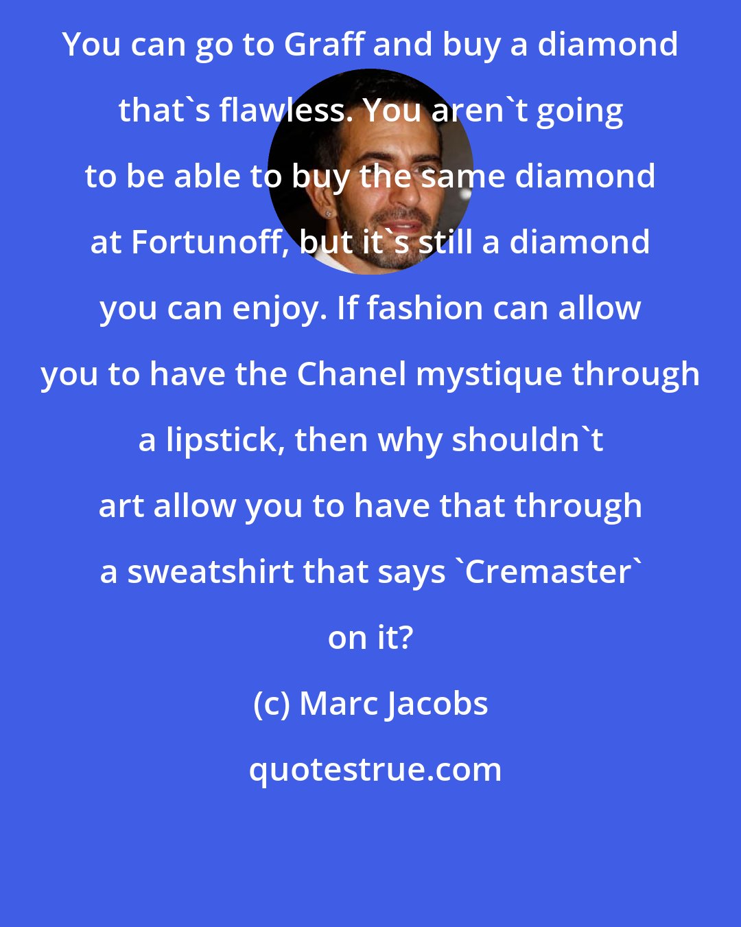 Marc Jacobs: You can go to Graff and buy a diamond that's flawless. You aren't going to be able to buy the same diamond at Fortunoff, but it's still a diamond you can enjoy. If fashion can allow you to have the Chanel mystique through a lipstick, then why shouldn't art allow you to have that through a sweatshirt that says 'Cremaster' on it?