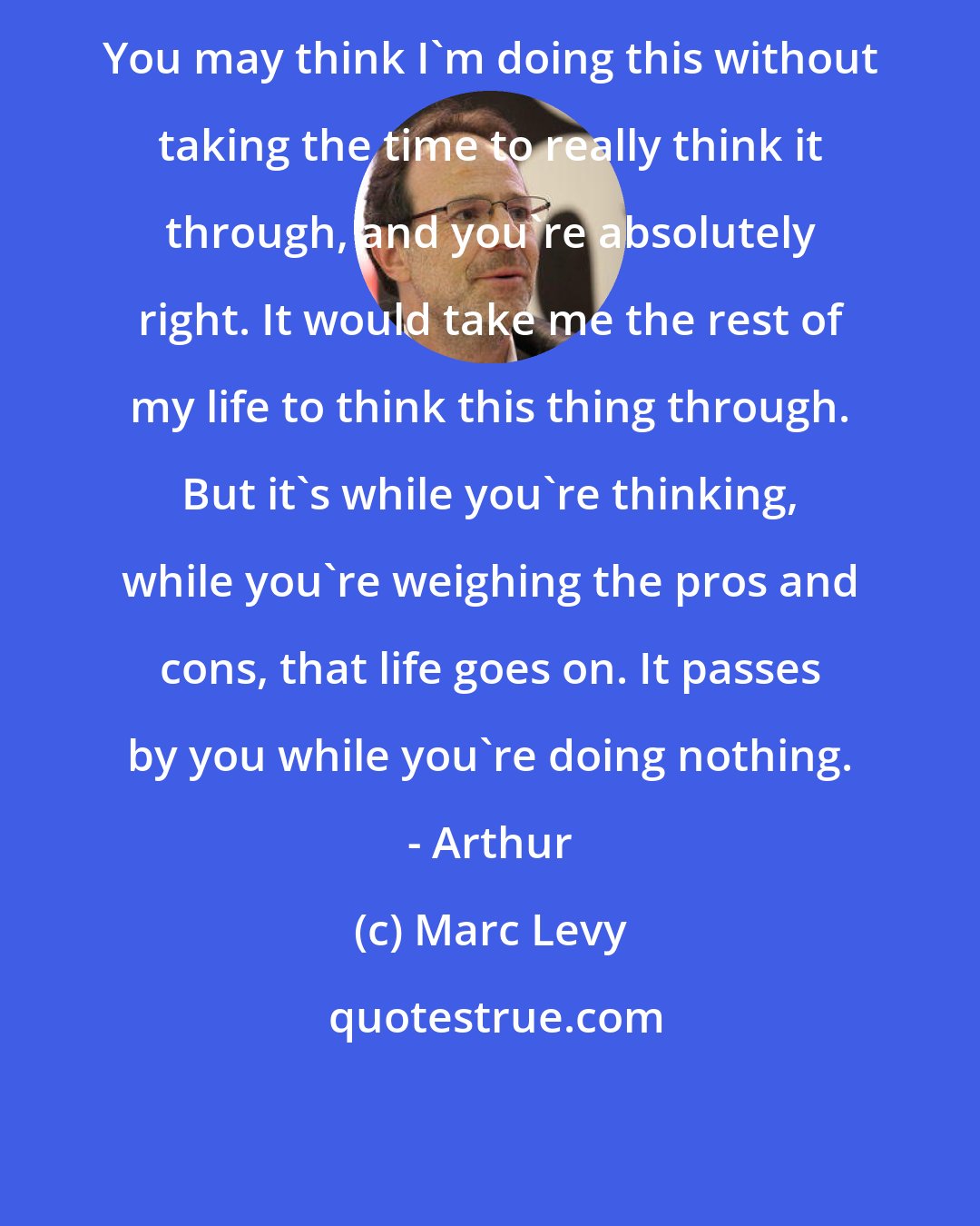 Marc Levy: You may think I'm doing this without taking the time to really think it through, and you're absolutely right. It would take me the rest of my life to think this thing through. But it's while you're thinking, while you're weighing the pros and cons, that life goes on. It passes by you while you're doing nothing. - Arthur