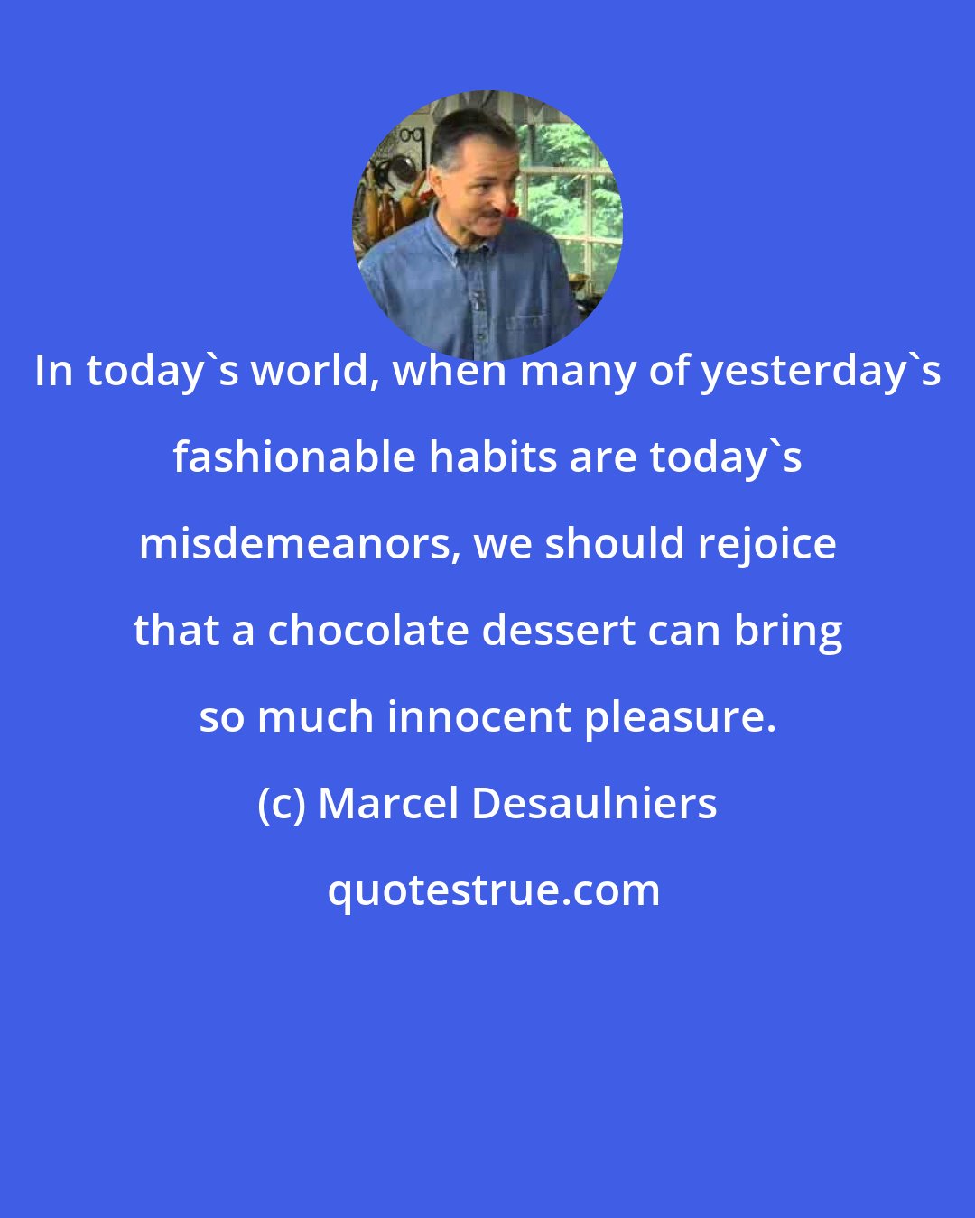 Marcel Desaulniers: In today's world, when many of yesterday's fashionable habits are today's misdemeanors, we should rejoice that a chocolate dessert can bring so much innocent pleasure.