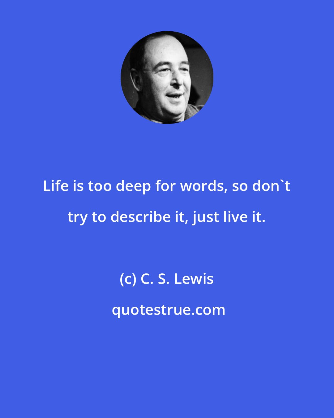 C. S. Lewis: Life is too deep for words, so don't try to describe it, just live it.
