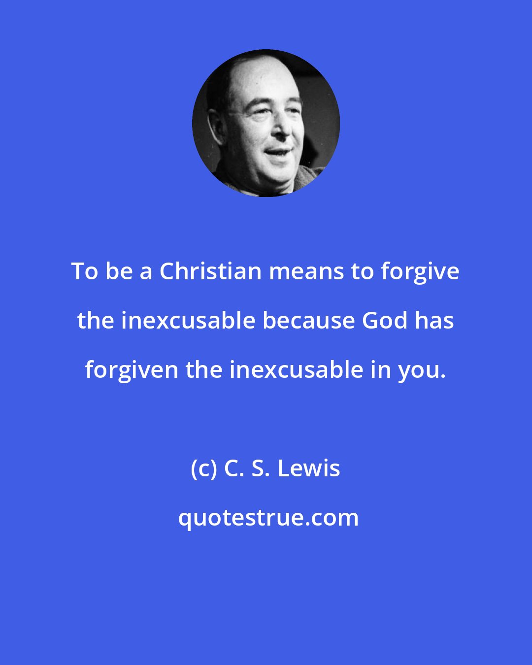 C. S. Lewis: To be a Christian means to forgive the inexcusable because God has forgiven the inexcusable in you.