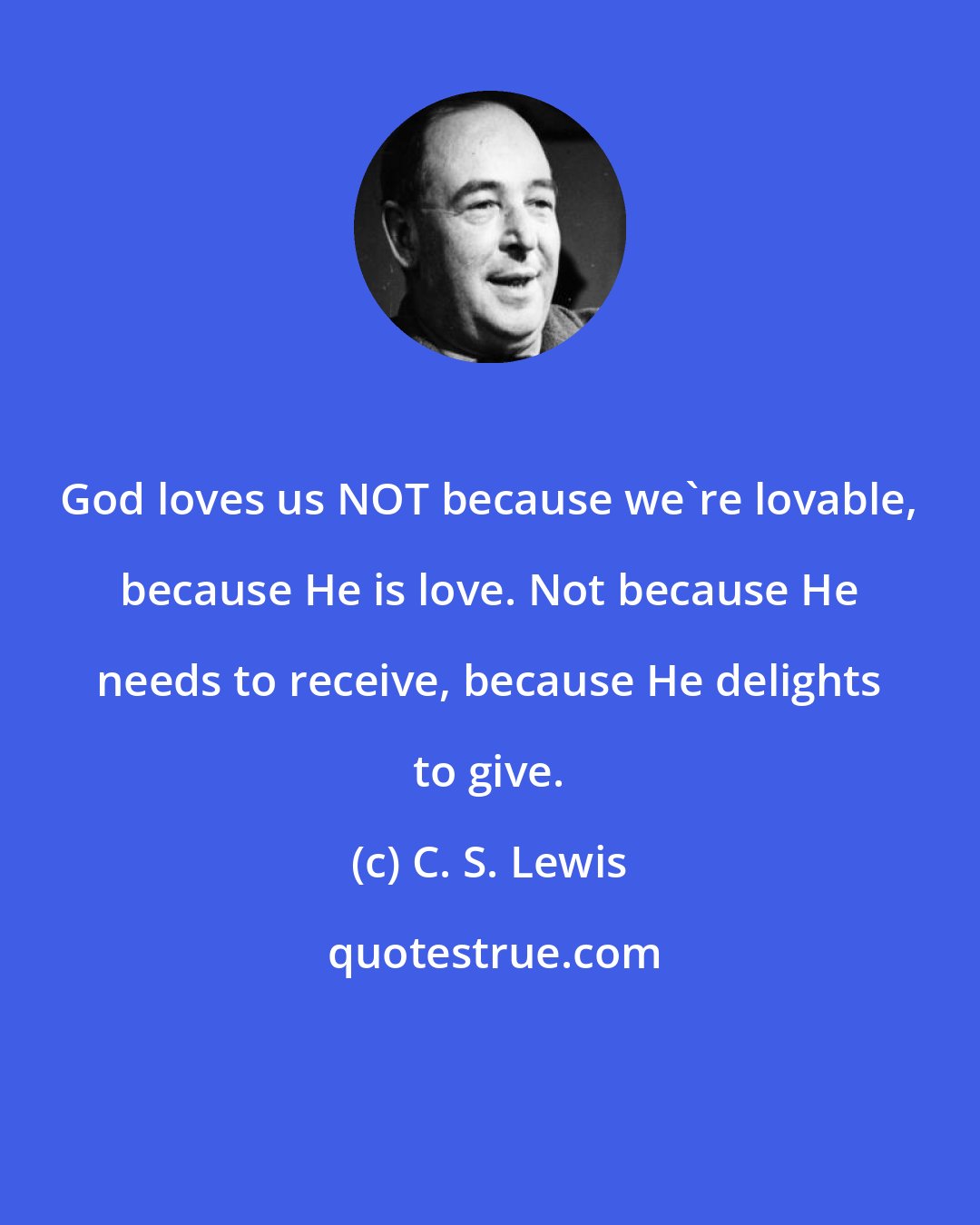 C. S. Lewis: God loves us NOT because we're lovable, because He is love. Not because He needs to receive, because He delights to give.