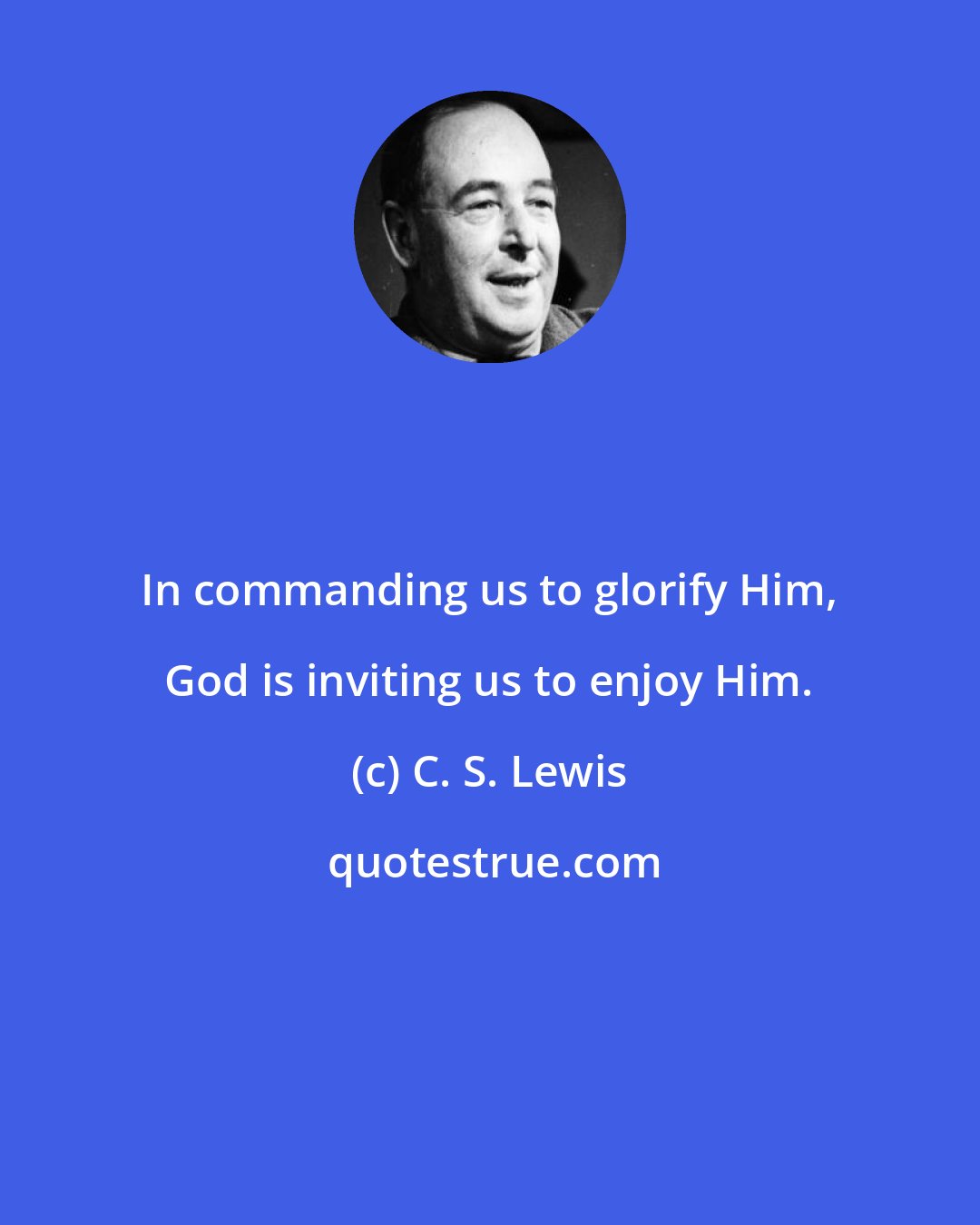 C. S. Lewis: In commanding us to glorify Him, God is inviting us to enjoy Him.