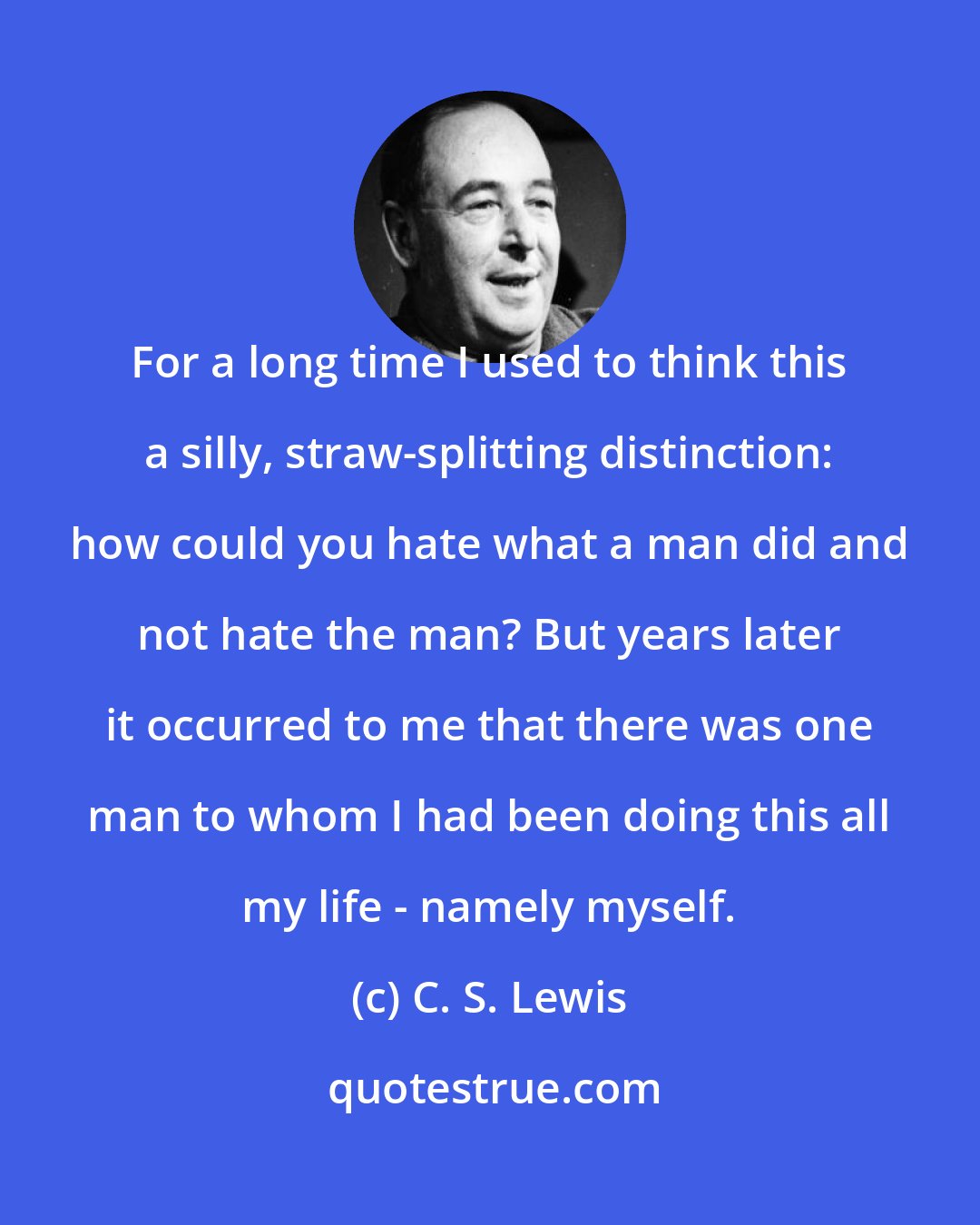 C. S. Lewis: For a long time I used to think this a silly, straw-splitting distinction: how could you hate what a man did and not hate the man? But years later it occurred to me that there was one man to whom I had been doing this all my life - namely myself.