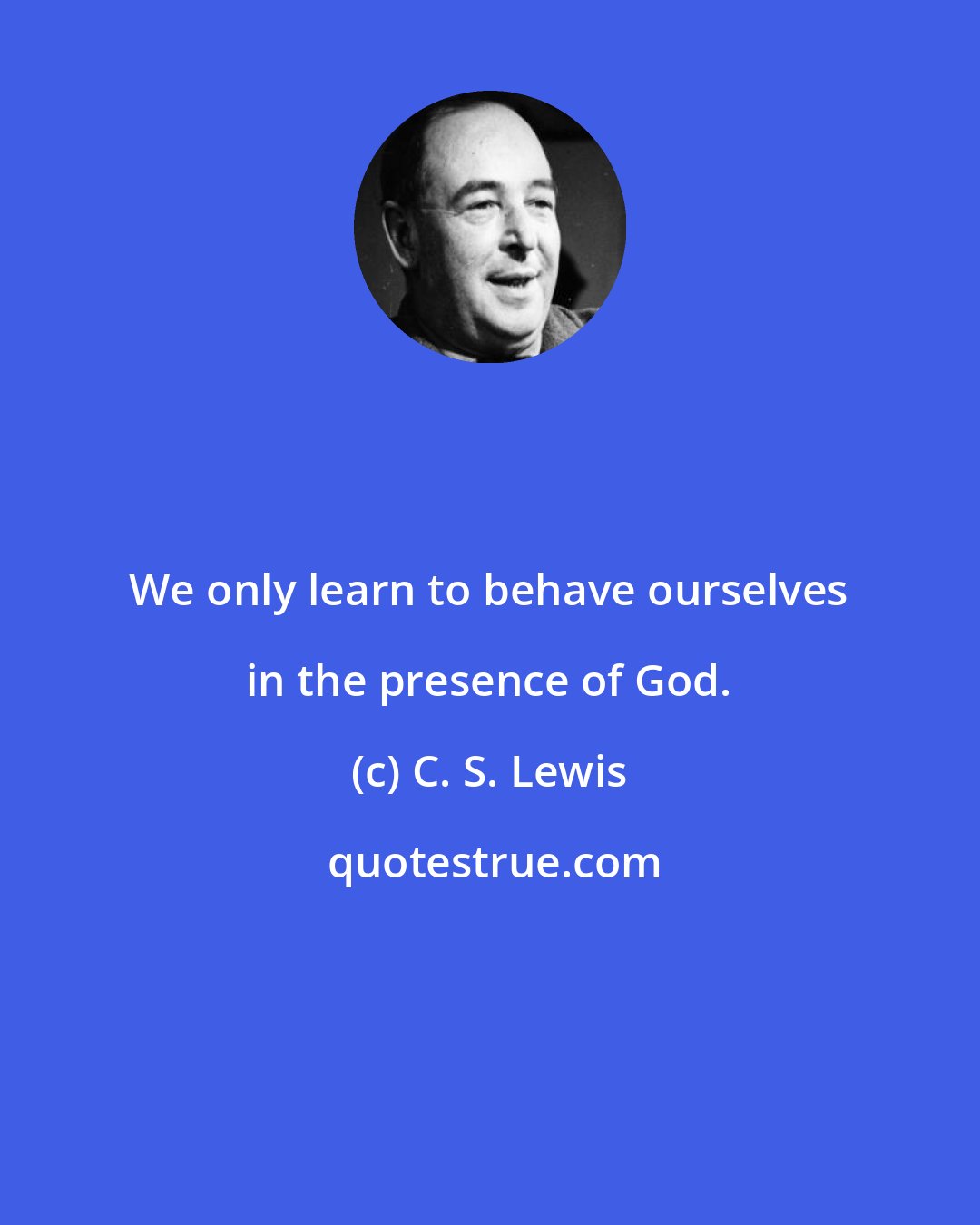 C. S. Lewis: We only learn to behave ourselves in the presence of God.