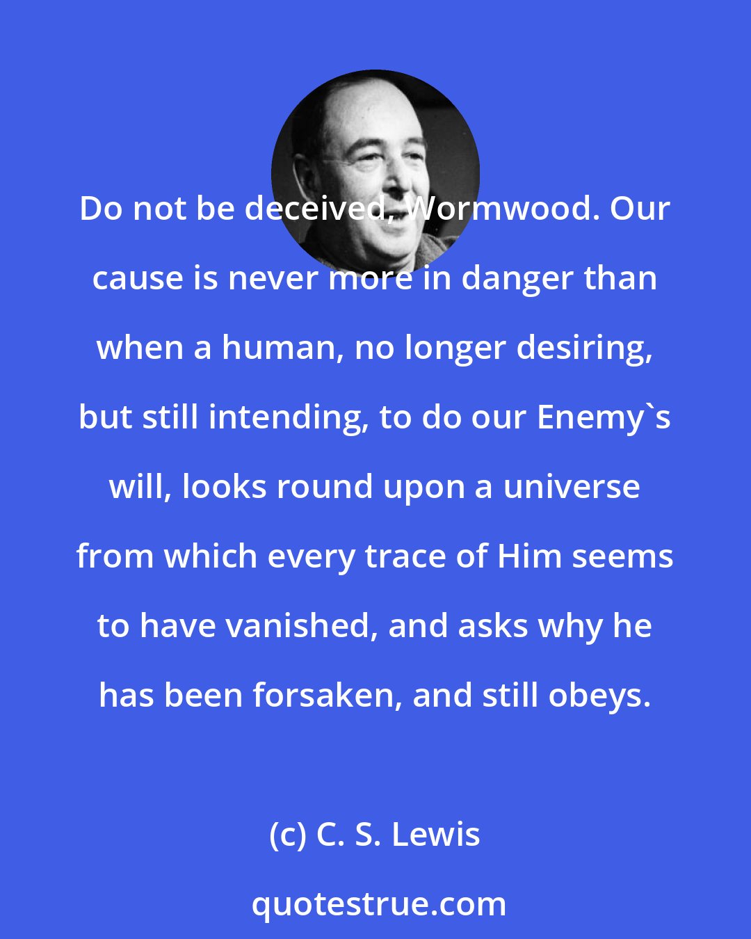 C. S. Lewis: Do not be deceived, Wormwood. Our cause is never more in danger than when a human, no longer desiring, but still intending, to do our Enemy's will, looks round upon a universe from which every trace of Him seems to have vanished, and asks why he has been forsaken, and still obeys.