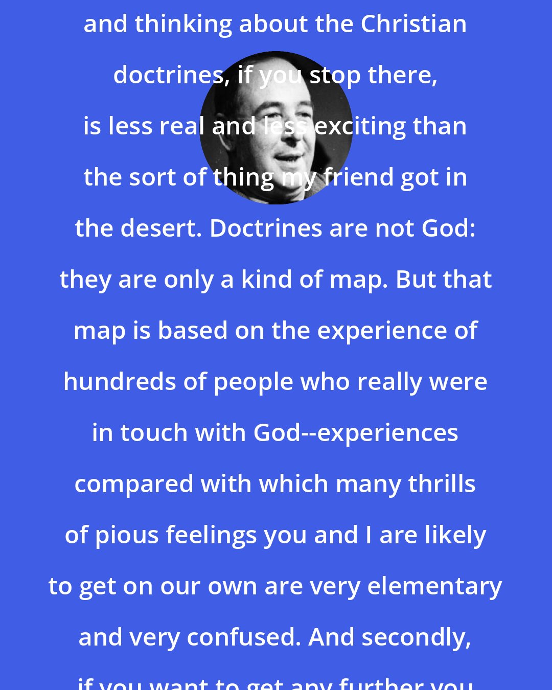 C. S. Lewis: Theology is like a map. Merely learning and thinking about the Christian doctrines, if you stop there, is less real and less exciting than the sort of thing my friend got in the desert. Doctrines are not God: they are only a kind of map. But that map is based on the experience of hundreds of people who really were in touch with God--experiences compared with which many thrills of pious feelings you and I are likely to get on our own are very elementary and very confused. And secondly, if you want to get any further you must use the map.