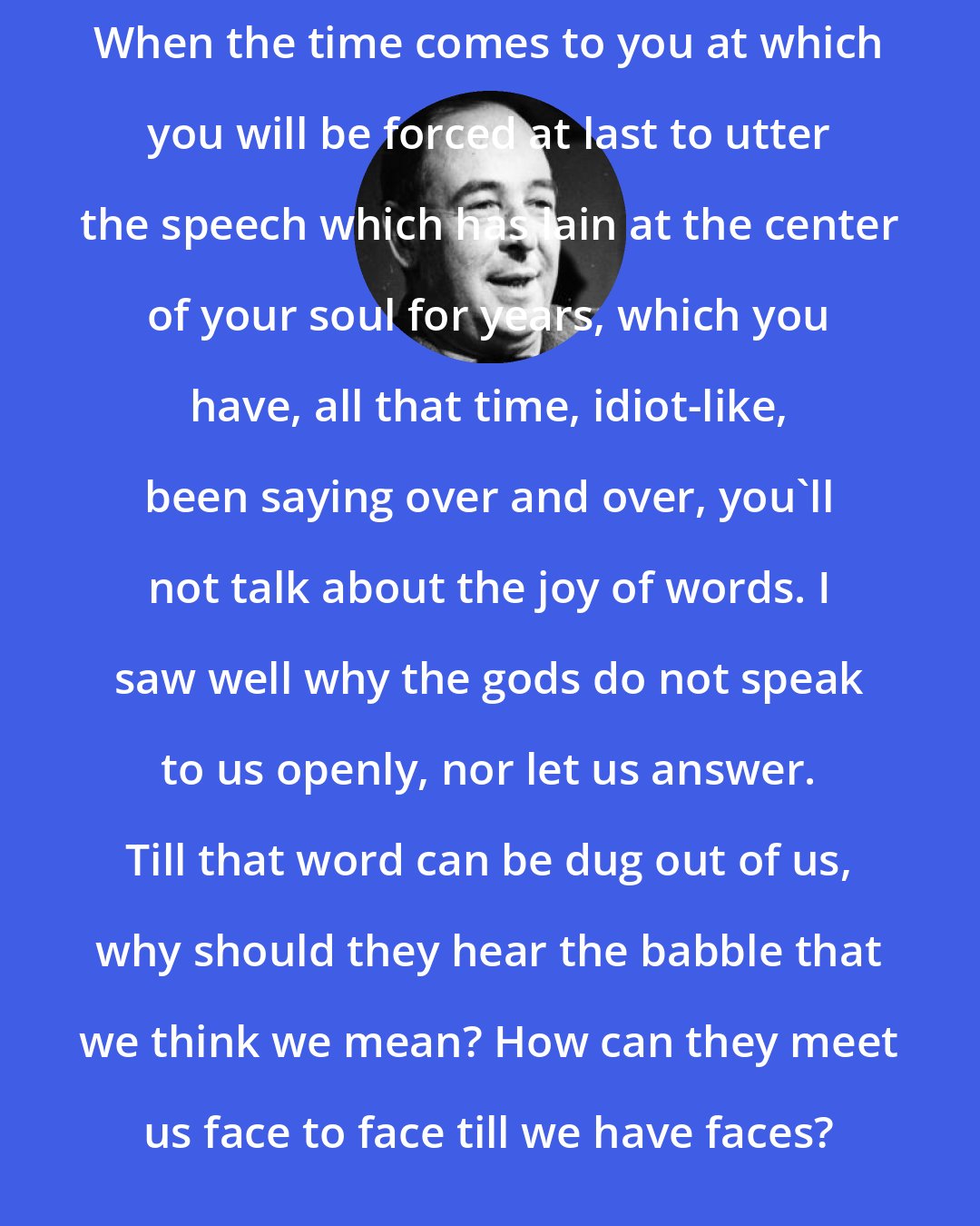 C. S. Lewis: When the time comes to you at which you will be forced at last to utter the speech which has lain at the center of your soul for years, which you have, all that time, idiot-like, been saying over and over, you'll not talk about the joy of words. I saw well why the gods do not speak to us openly, nor let us answer. Till that word can be dug out of us, why should they hear the babble that we think we mean? How can they meet us face to face till we have faces?