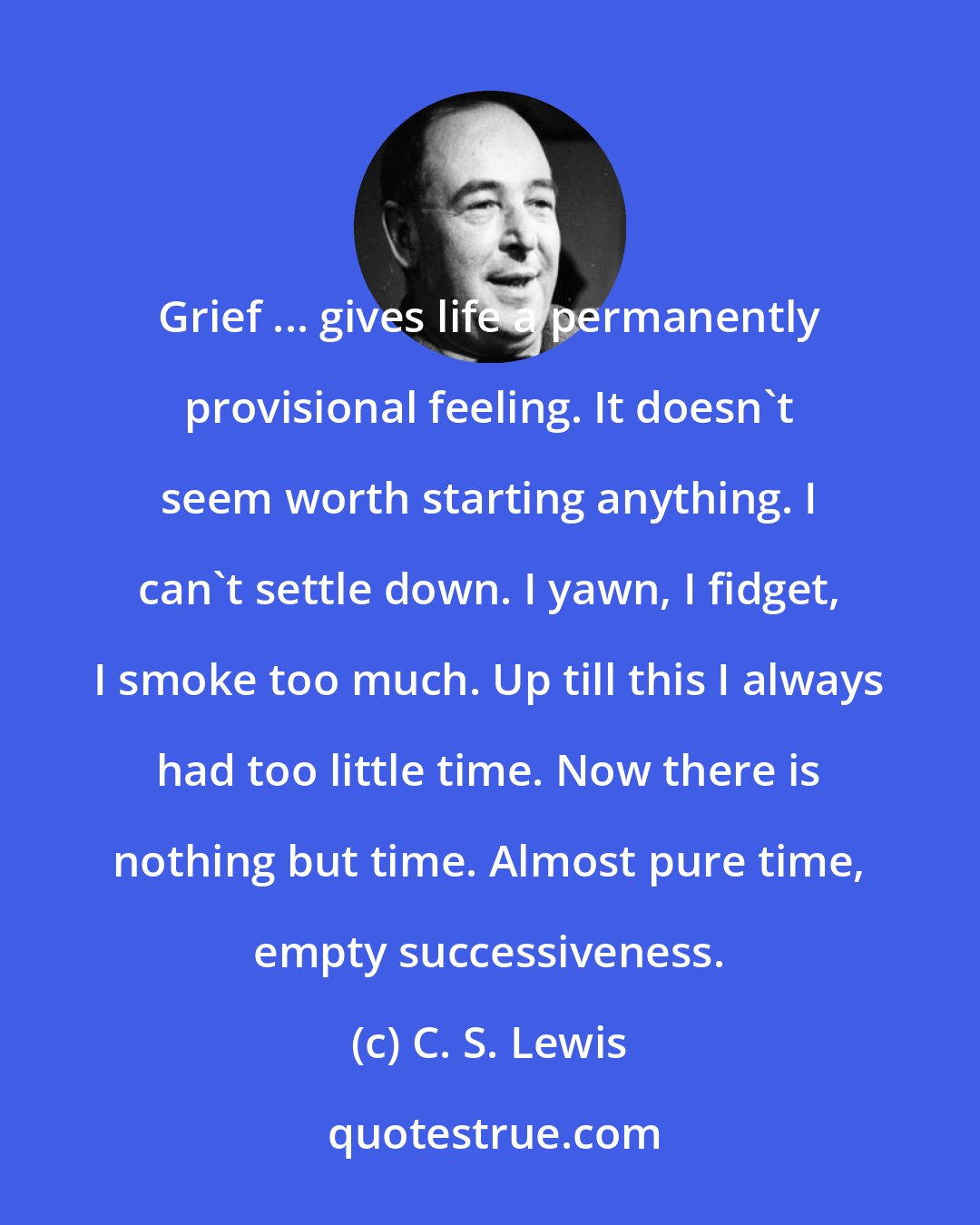 C. S. Lewis: Grief ... gives life a permanently provisional feeling. It doesn't seem worth starting anything. I can't settle down. I yawn, I fidget, I smoke too much. Up till this I always had too little time. Now there is nothing but time. Almost pure time, empty successiveness.