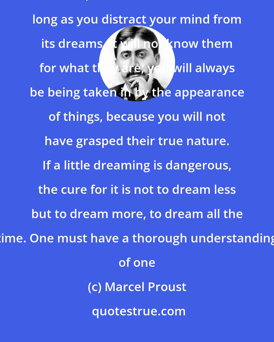 Marcel Proust: When the mind has a tendency to dream, it is a mistake to keep dreams away from it, to ration its dreams. So long as you distract your mind from its dreams, it will not know them for what they are; you will always be being taken in by the appearance of things, because you will not have grasped their true nature. If a little dreaming is dangerous, the cure for it is not to dream less but to dream more, to dream all the time. One must have a thorough understanding of one