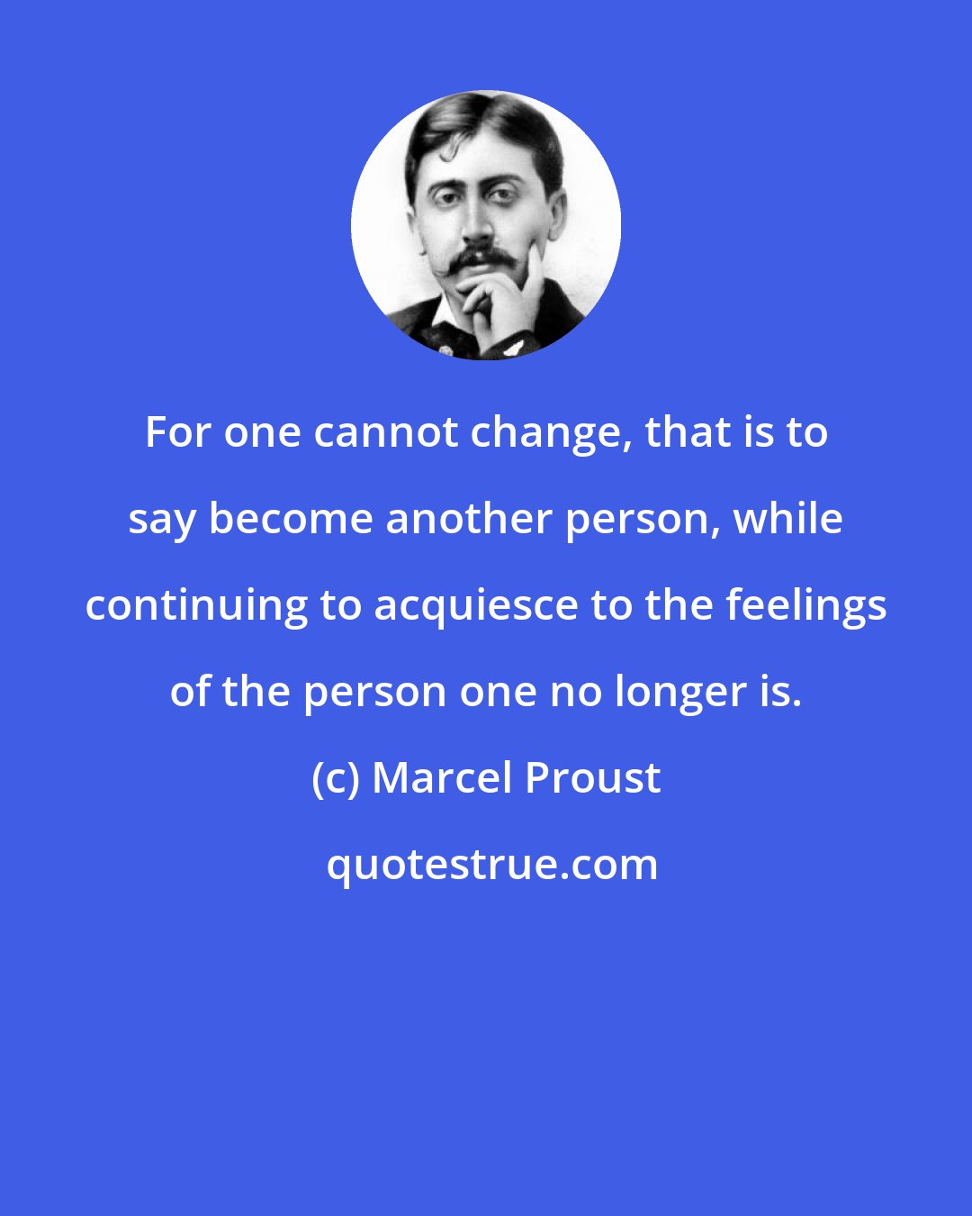 Marcel Proust: For one cannot change, that is to say become another person, while continuing to acquiesce to the feelings of the person one no longer is.