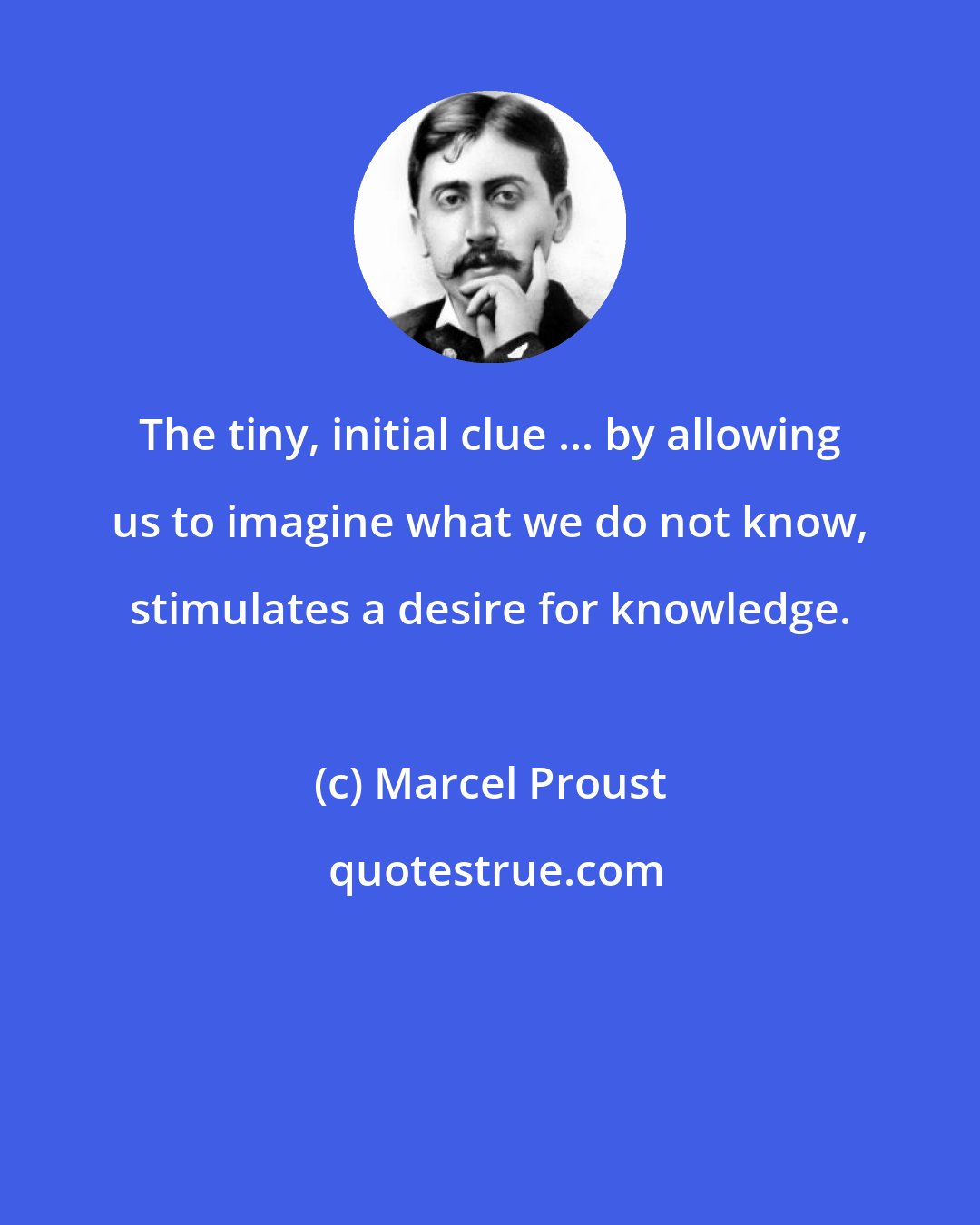 Marcel Proust: The tiny, initial clue ... by allowing us to imagine what we do not know, stimulates a desire for knowledge.