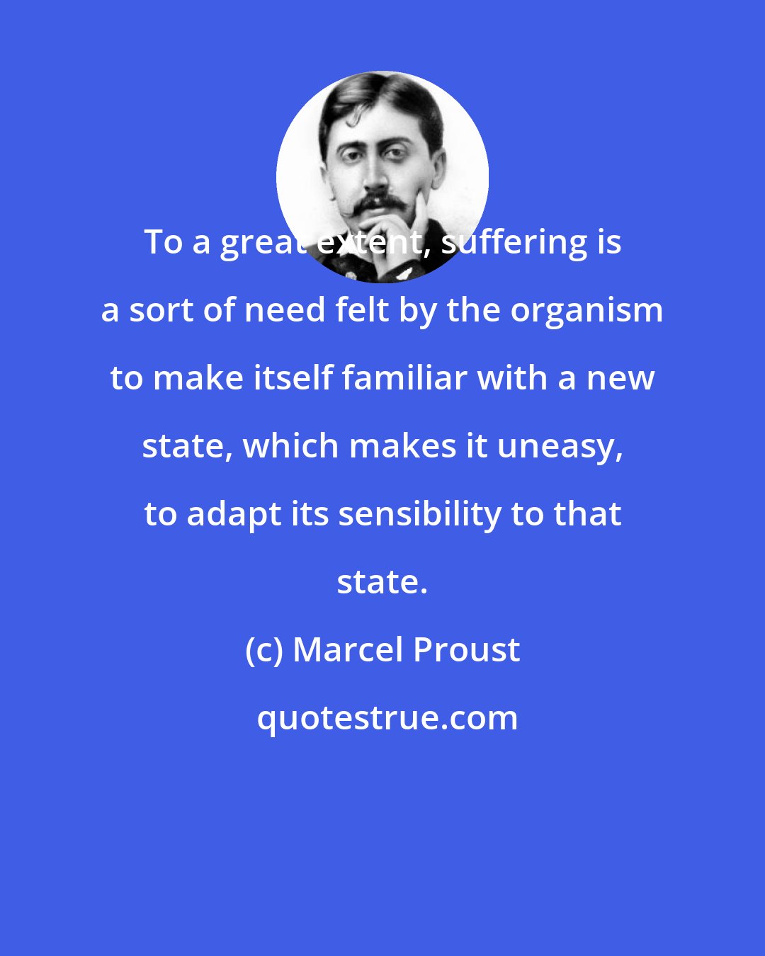 Marcel Proust: To a great extent, suffering is a sort of need felt by the organism to make itself familiar with a new state, which makes it uneasy, to adapt its sensibility to that state.