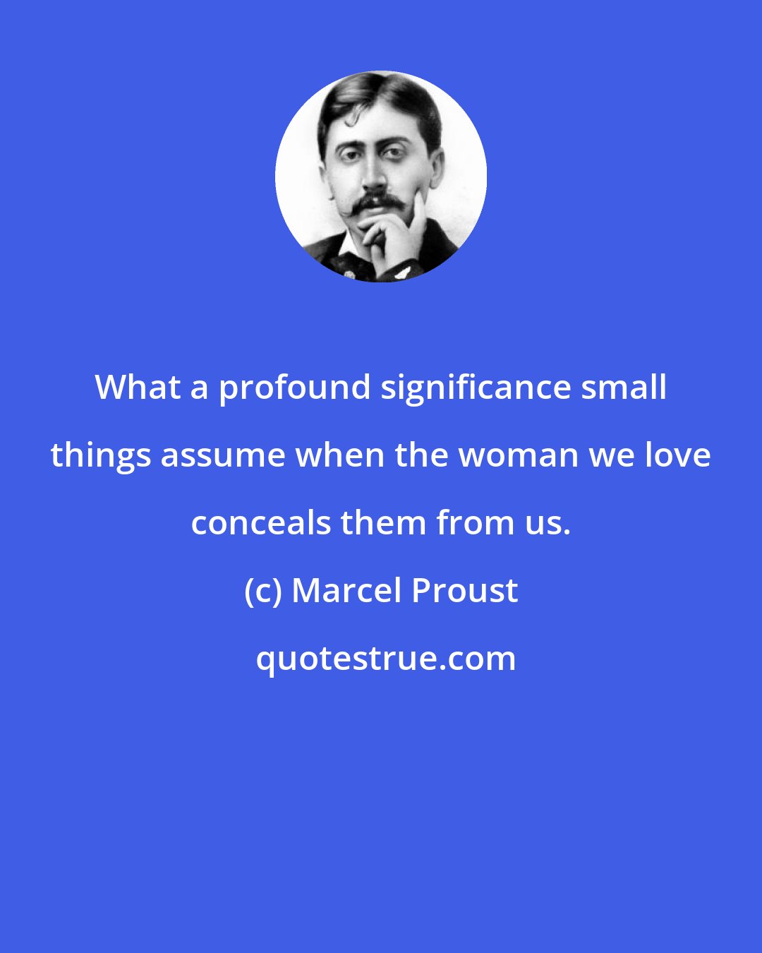 Marcel Proust: What a profound significance small things assume when the woman we love conceals them from us.