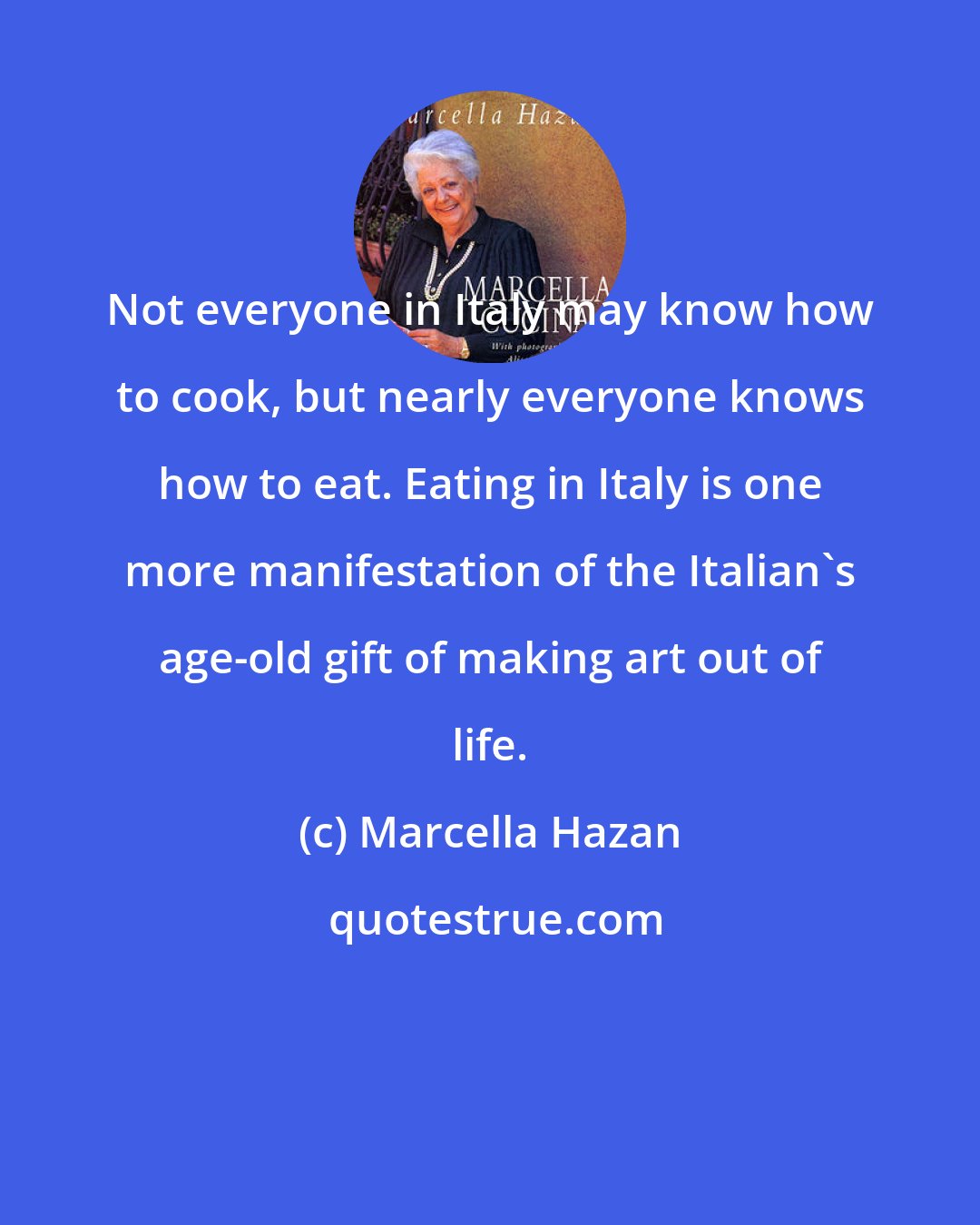 Marcella Hazan: Not everyone in Italy may know how to cook, but nearly everyone knows how to eat. Eating in Italy is one more manifestation of the Italian's age-old gift of making art out of life.