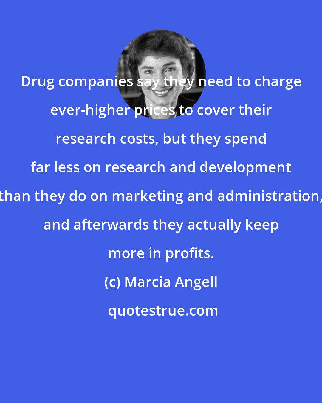 Marcia Angell: Drug companies say they need to charge ever-higher prices to cover their research costs, but they spend far less on research and development than they do on marketing and administration, and afterwards they actually keep more in profits.