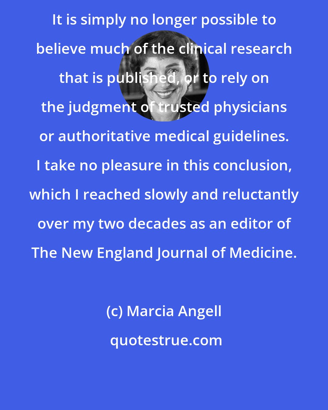 Marcia Angell: It is simply no longer possible to believe much of the clinical research that is published, or to rely on the judgment of trusted physicians or authoritative medical guidelines. I take no pleasure in this conclusion, which I reached slowly and reluctantly over my two decades as an editor of The New England Journal of Medicine.
