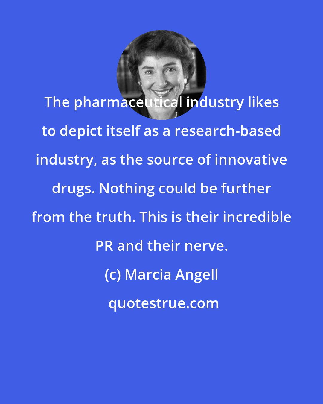 Marcia Angell: The pharmaceutical industry likes to depict itself as a research-based industry, as the source of innovative drugs. Nothing could be further from the truth. This is their incredible PR and their nerve.