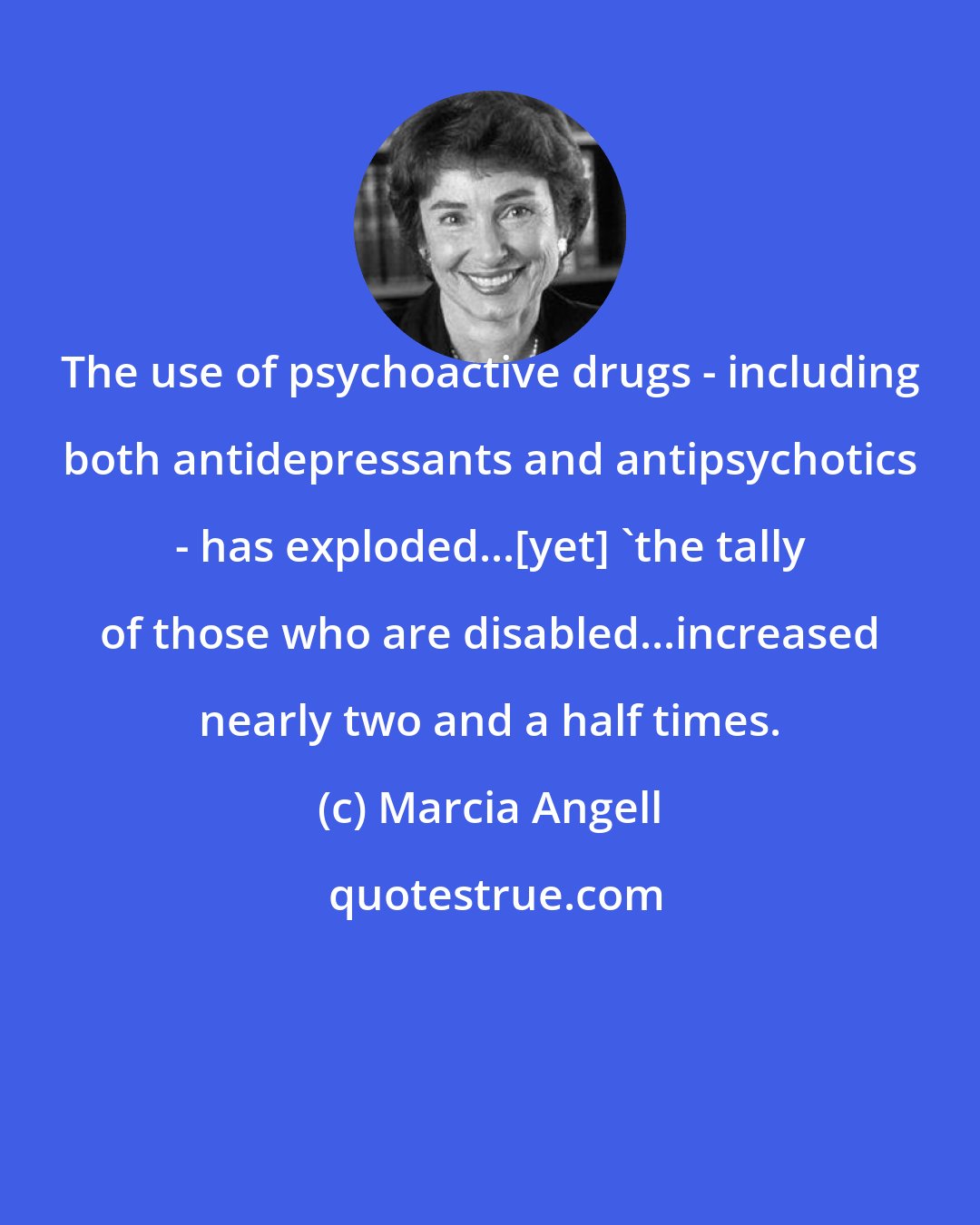 Marcia Angell: The use of psychoactive drugs - including both antidepressants and antipsychotics - has exploded...[yet] 'the tally of those who are disabled...increased nearly two and a half times.