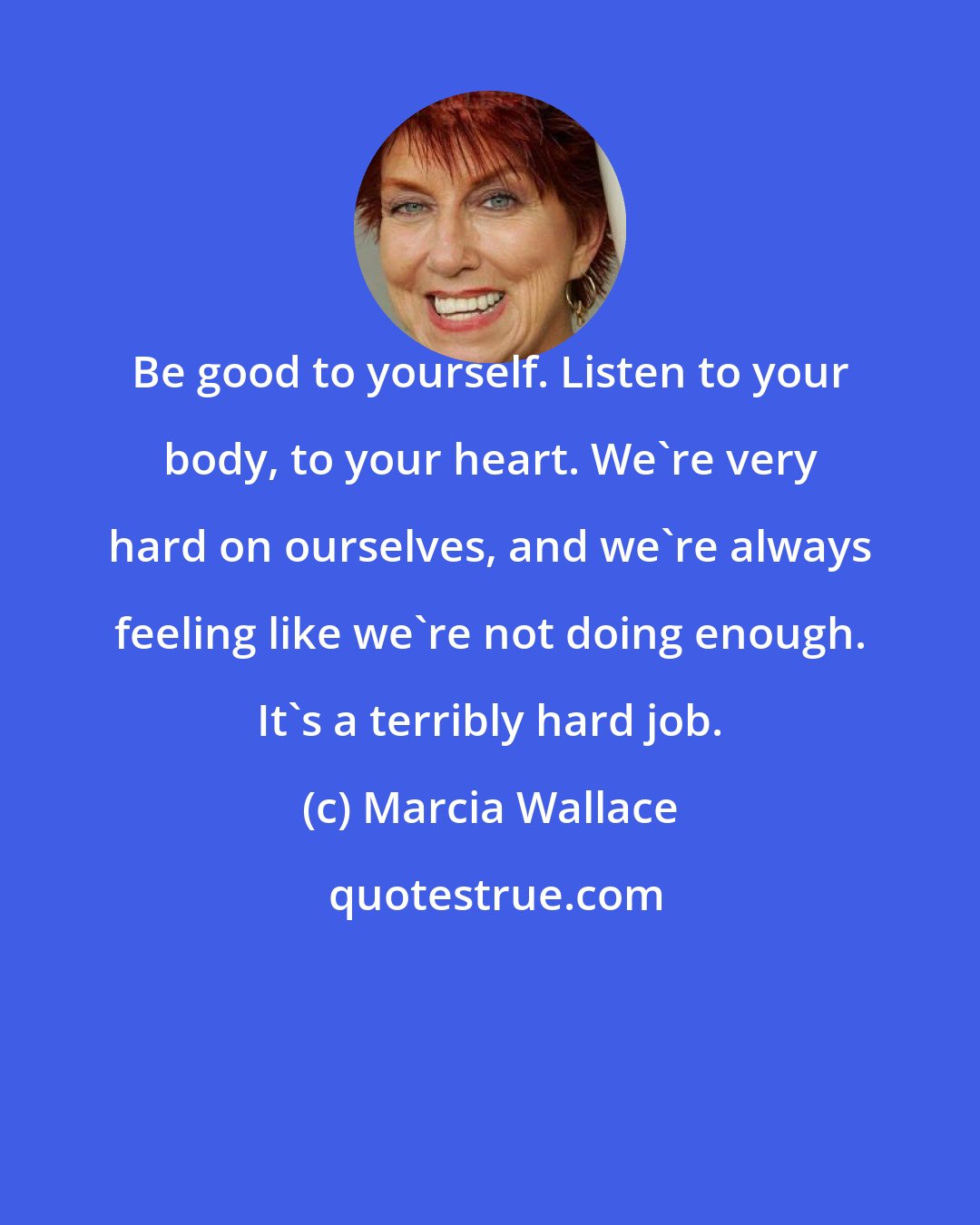 Marcia Wallace: Be good to yourself. Listen to your body, to your heart. We're very hard on ourselves, and we're always feeling like we're not doing enough. It's a terribly hard job.