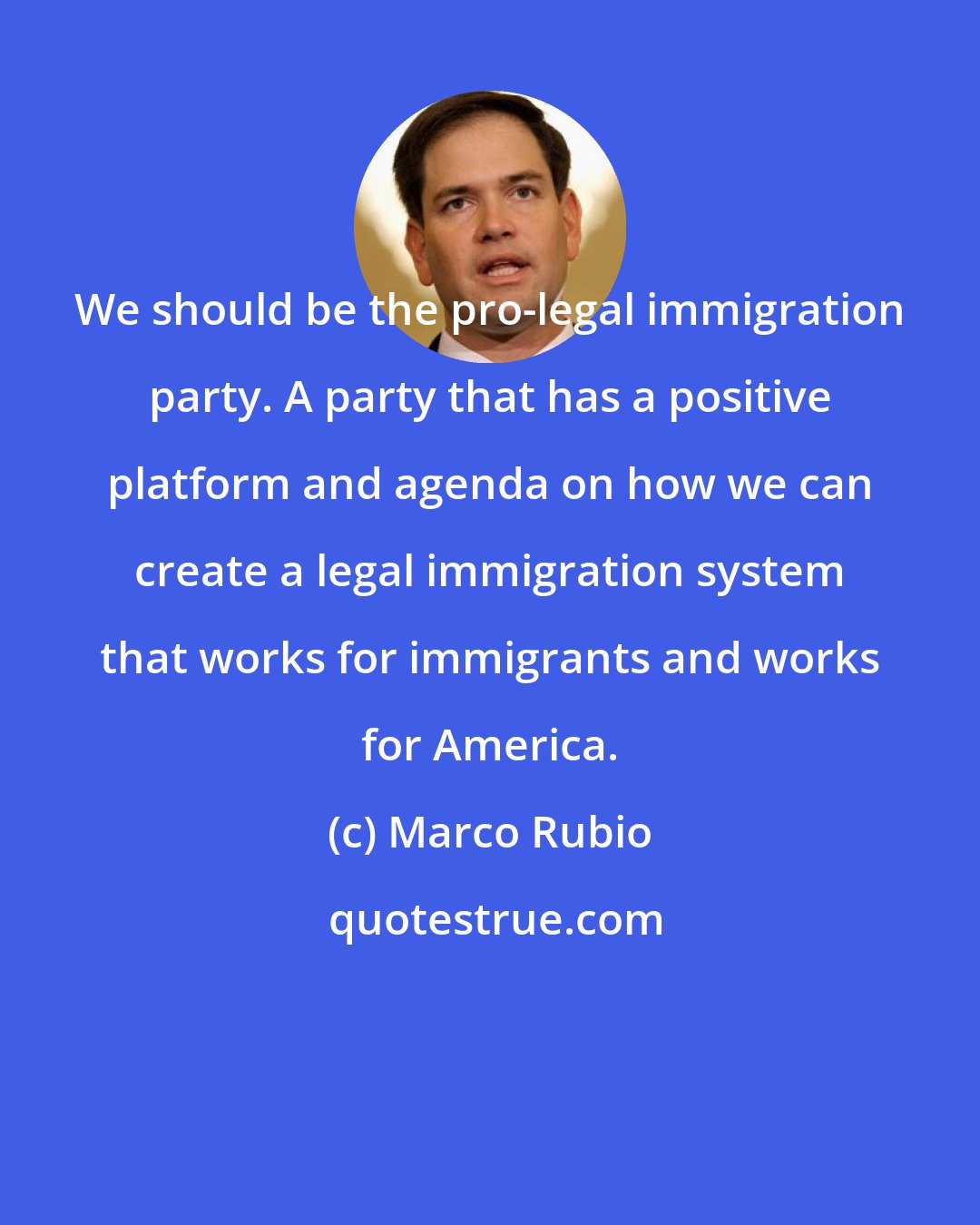 Marco Rubio: We should be the pro-legal immigration party. A party that has a positive platform and agenda on how we can create a legal immigration system that works for immigrants and works for America.