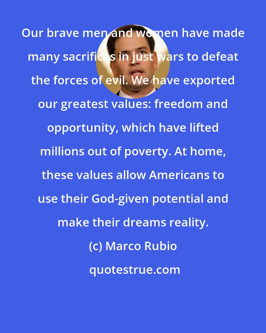 Marco Rubio: Our brave men and women have made many sacrifices in just wars to defeat the forces of evil. We have exported our greatest values: freedom and opportunity, which have lifted millions out of poverty. At home, these values allow Americans to use their God-given potential and make their dreams reality.