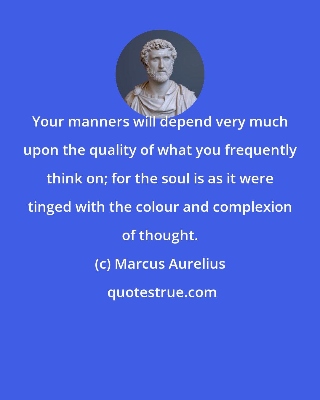 Marcus Aurelius: Your manners will depend very much upon the quality of what you frequently think on; for the soul is as it were tinged with the colour and complexion of thought.