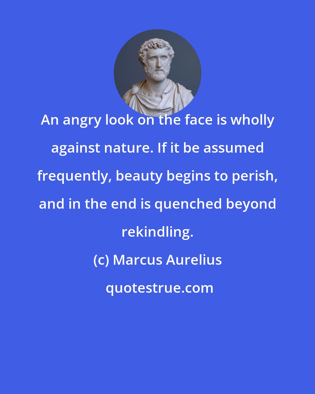 Marcus Aurelius: An angry look on the face is wholly against nature. If it be assumed frequently, beauty begins to perish, and in the end is quenched beyond rekindling.