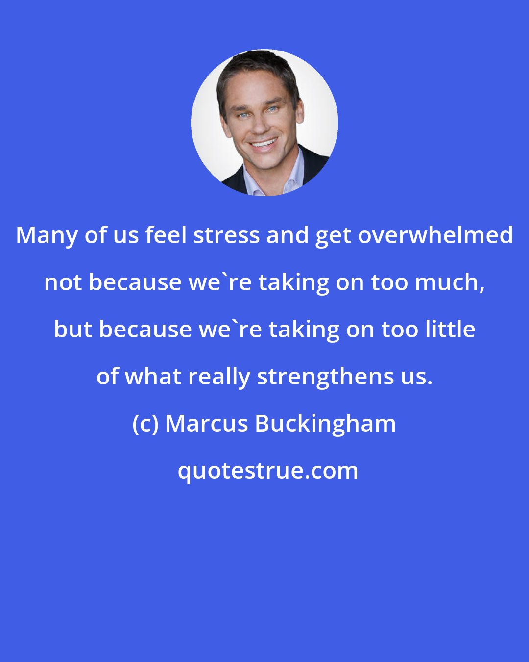 Marcus Buckingham: Many of us feel stress and get overwhelmed not because we're taking on too much, but because we're taking on too little of what really strengthens us.