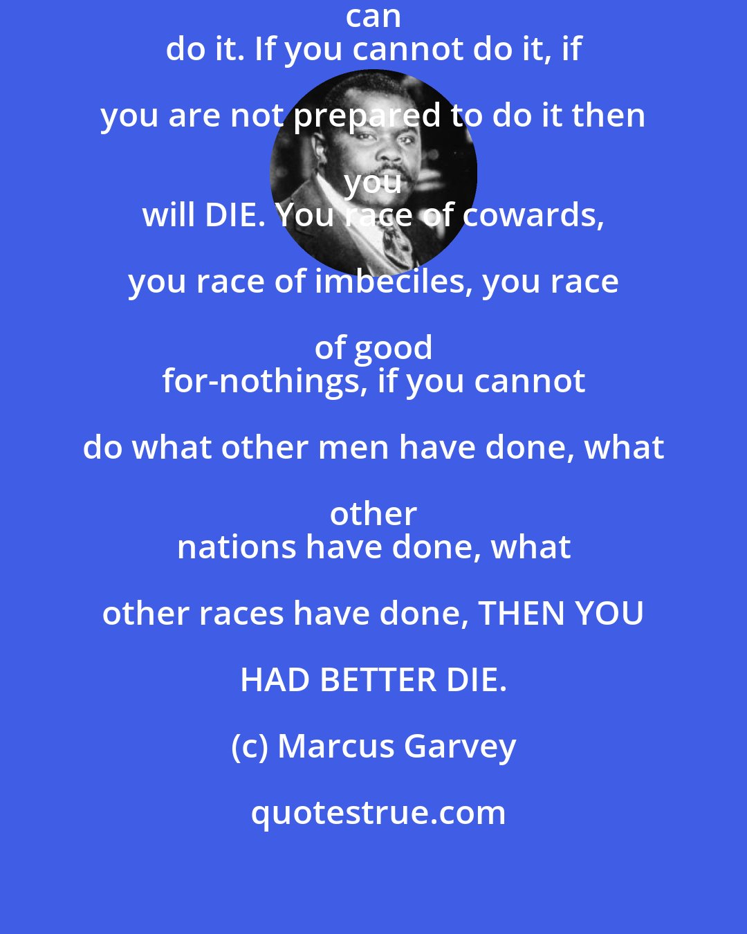 Marcus Garvey: Africa with 400 million Black People can 
 do it. If you cannot do it, if you are not prepared to do it then you 
 will DIE. You race of cowards, you race of imbeciles, you race of good 
 for-nothings, if you cannot do what other men have done, what other 
 nations have done, what other races have done, THEN YOU HAD BETTER DIE.
