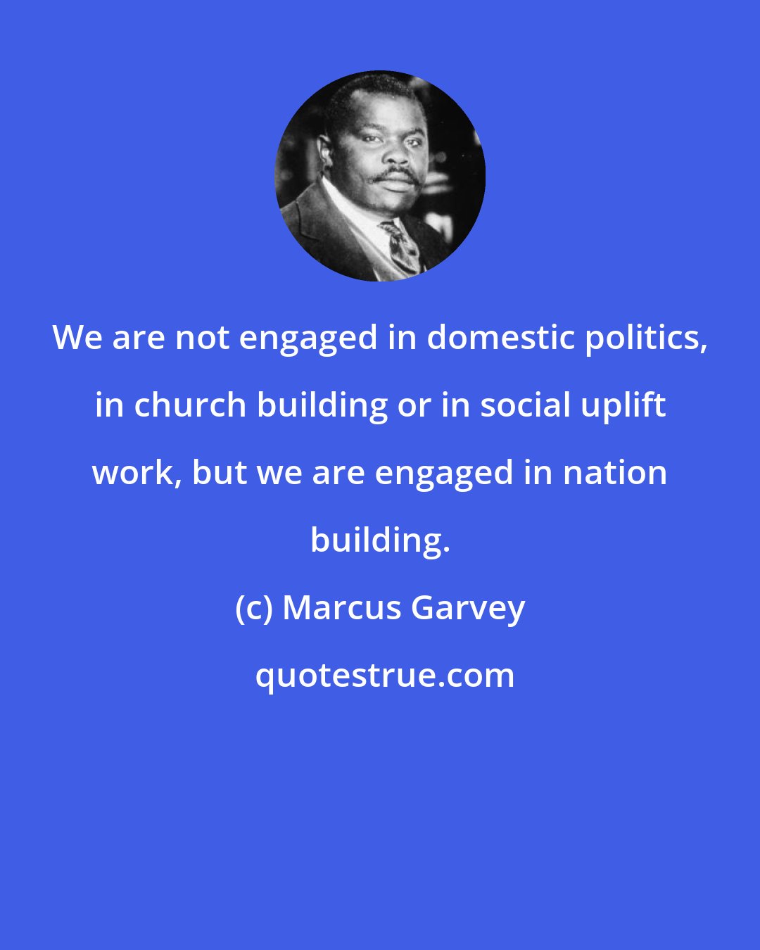 Marcus Garvey: We are not engaged in domestic politics, in church building or in social uplift work, but we are engaged in nation building.
