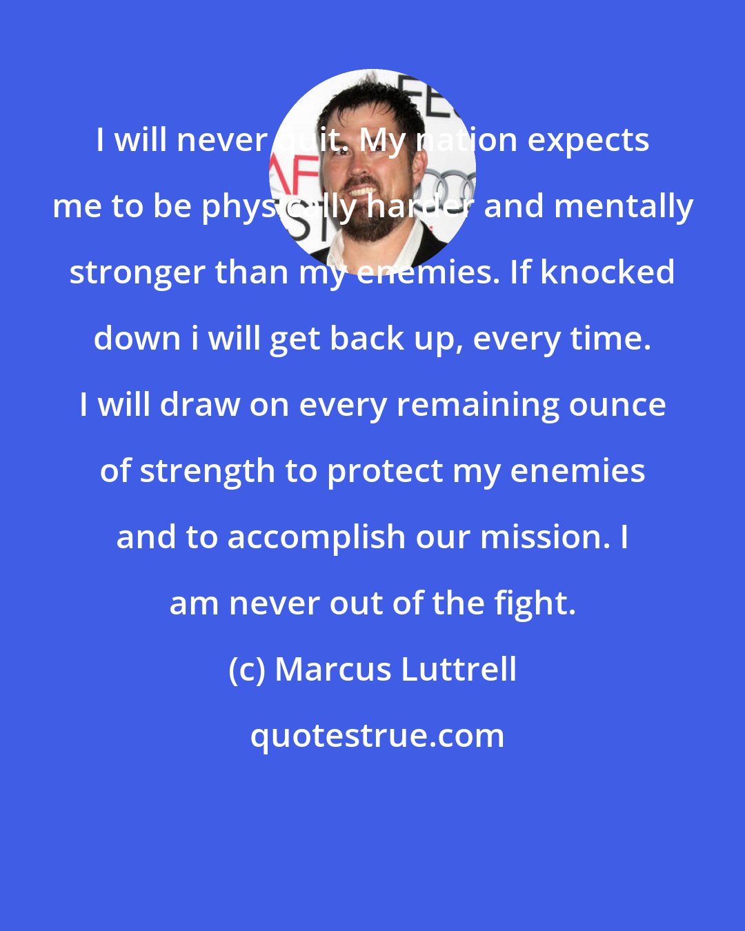 Marcus Luttrell: I will never quit. My nation expects me to be physically harder and mentally stronger than my enemies. If knocked down i will get back up, every time. I will draw on every remaining ounce of strength to protect my enemies and to accomplish our mission. I am never out of the fight.