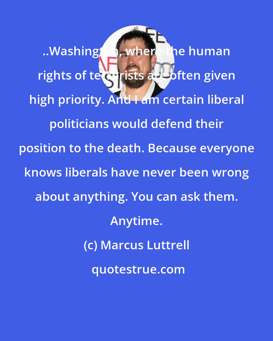 Marcus Luttrell: ..Washington, where the human rights of terrorists are often given high priority. And I am certain liberal politicians would defend their position to the death. Because everyone knows liberals have never been wrong about anything. You can ask them. Anytime.
