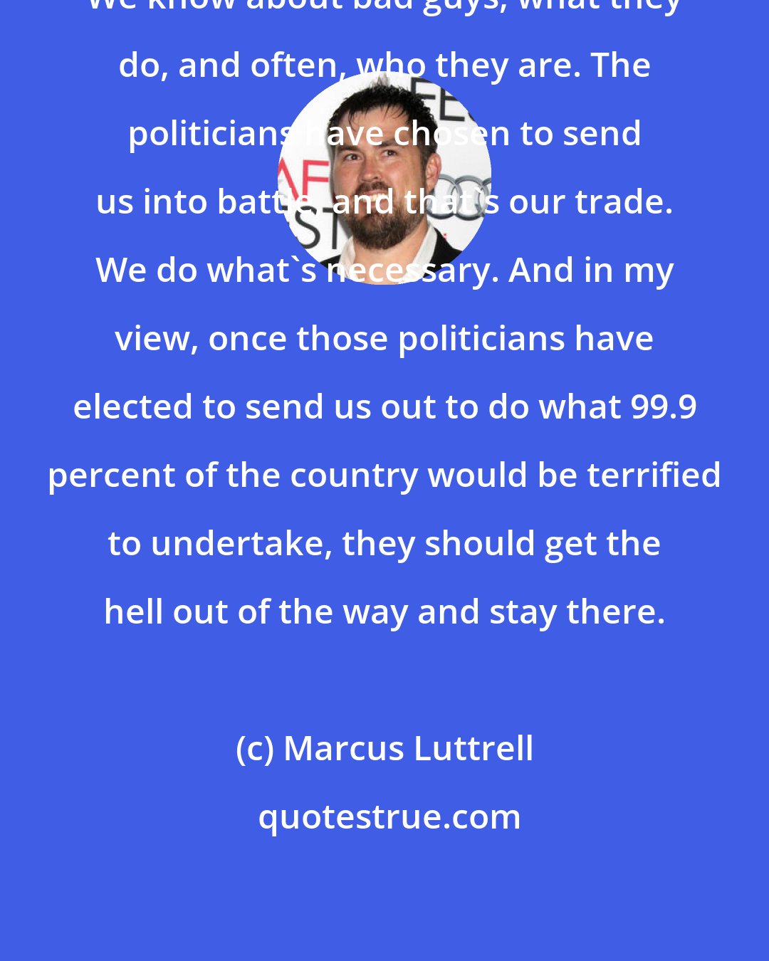 Marcus Luttrell: We know about bad guys, what they do, and often, who they are. The politicians have chosen to send us into battle, and that's our trade. We do what's necessary. And in my view, once those politicians have elected to send us out to do what 99.9 percent of the country would be terrified to undertake, they should get the hell out of the way and stay there.