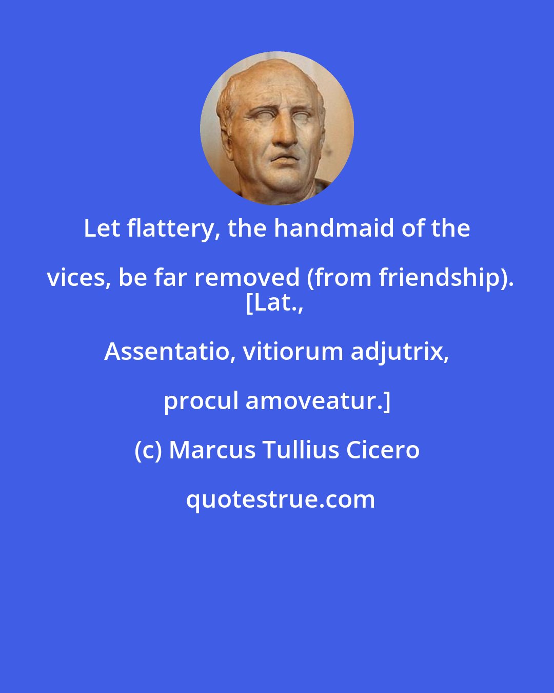 Marcus Tullius Cicero: Let flattery, the handmaid of the vices, be far removed (from friendship).
[Lat., Assentatio, vitiorum adjutrix, procul amoveatur.]