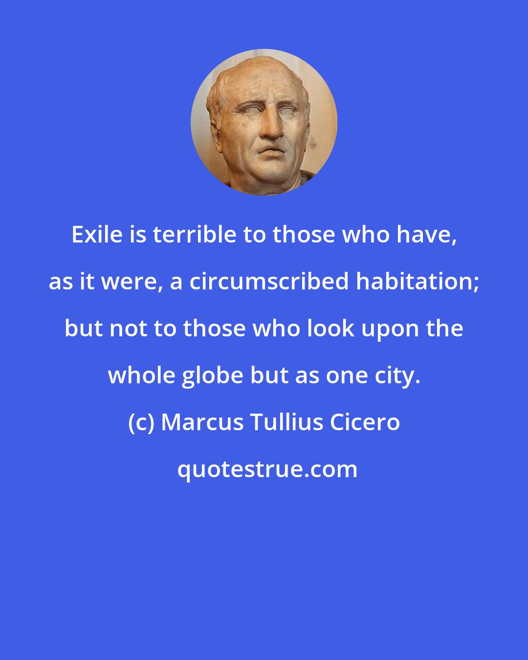 Marcus Tullius Cicero: Exile is terrible to those who have, as it were, a circumscribed habitation; but not to those who look upon the whole globe but as one city.