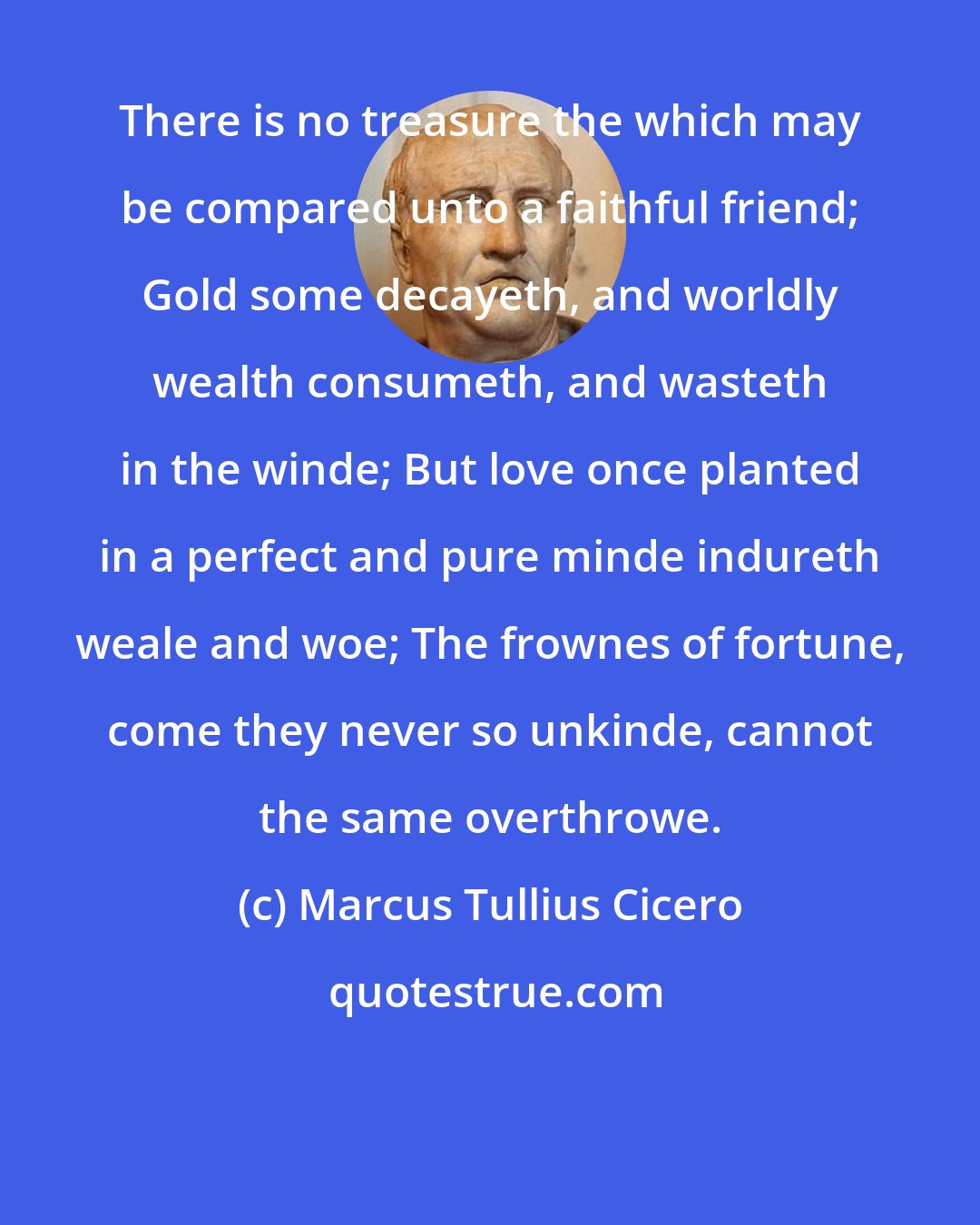 Marcus Tullius Cicero: There is no treasure the which may be compared unto a faithful friend; Gold some decayeth, and worldly wealth consumeth, and wasteth in the winde; But love once planted in a perfect and pure minde indureth weale and woe; The frownes of fortune, come they never so unkinde, cannot the same overthrowe.