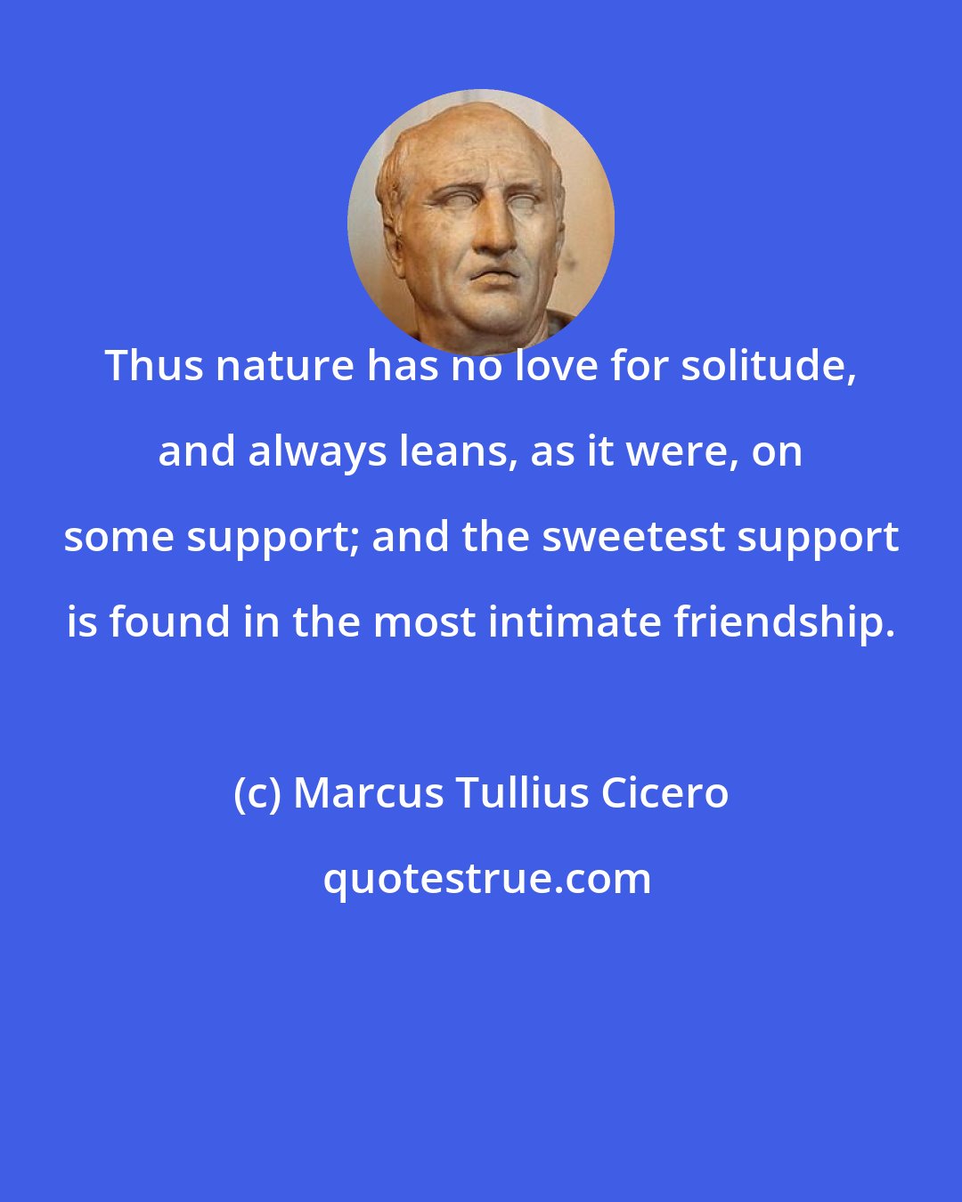 Marcus Tullius Cicero: Thus nature has no love for solitude, and always leans, as it were, on some support; and the sweetest support is found in the most intimate friendship.