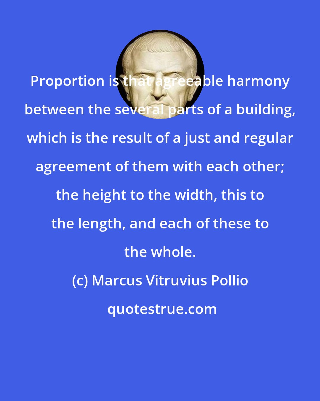 Marcus Vitruvius Pollio: Proportion is that agreeable harmony between the several parts of a building, which is the result of a just and regular agreement of them with each other; the height to the width, this to the length, and each of these to the whole.
