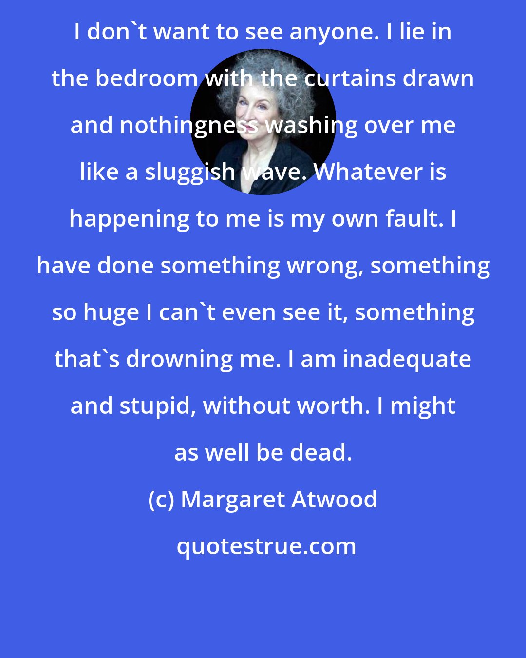 Margaret Atwood: I don't want to see anyone. I lie in the bedroom with the curtains drawn and nothingness washing over me like a sluggish wave. Whatever is happening to me is my own fault. I have done something wrong, something so huge I can't even see it, something that's drowning me. I am inadequate and stupid, without worth. I might as well be dead.