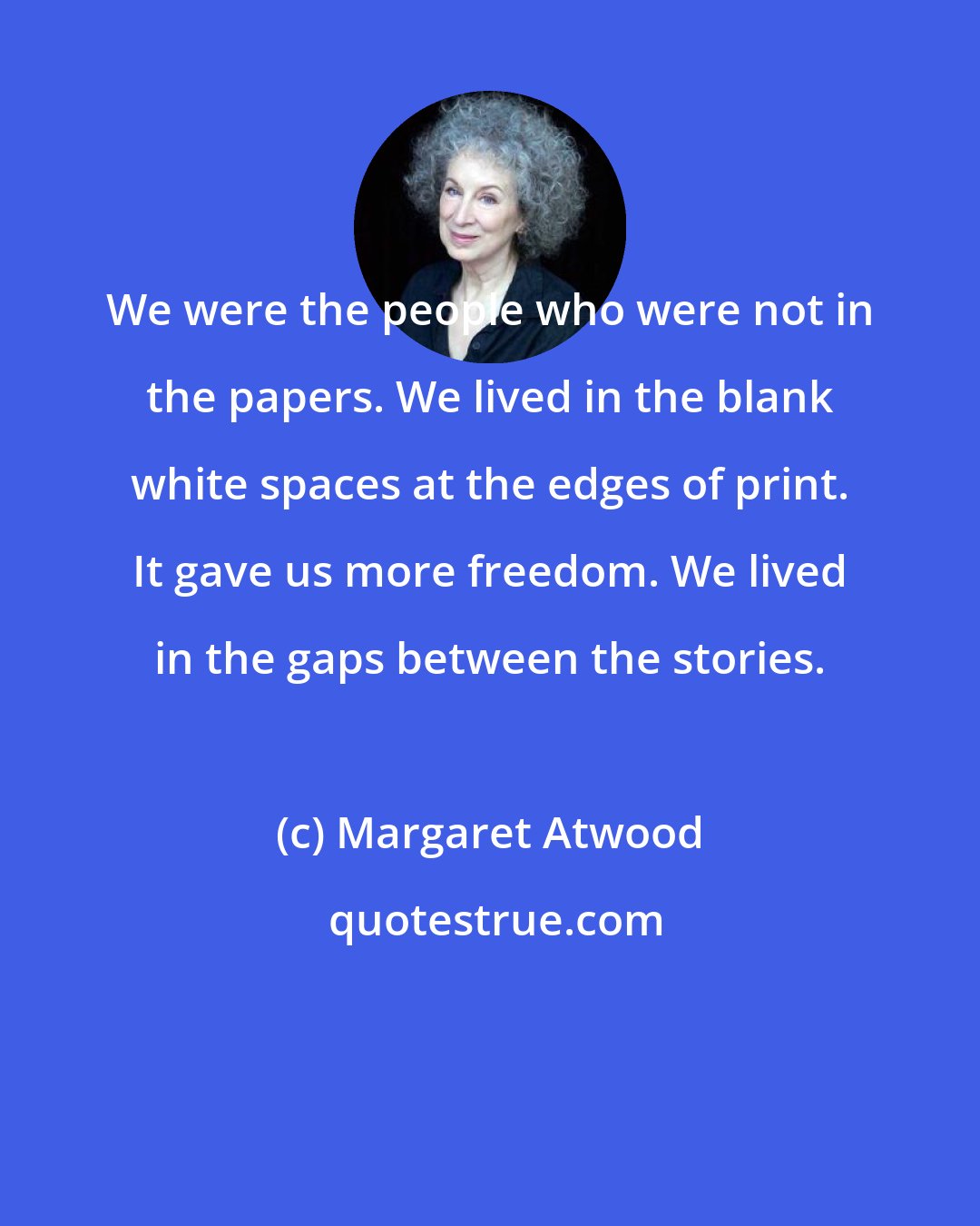 Margaret Atwood: We were the people who were not in the papers. We lived in the blank white spaces at the edges of print. It gave us more freedom. We lived in the gaps between the stories.