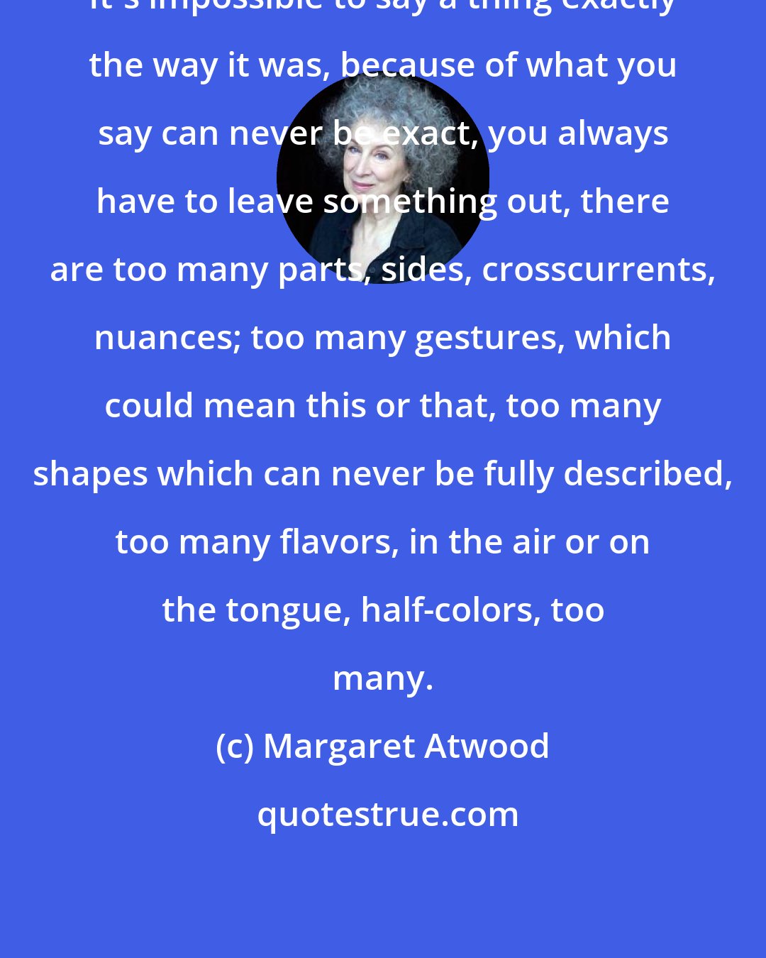 Margaret Atwood: It's impossible to say a thing exactly the way it was, because of what you say can never be exact, you always have to leave something out, there are too many parts, sides, crosscurrents, nuances; too many gestures, which could mean this or that, too many shapes which can never be fully described, too many flavors, in the air or on the tongue, half-colors, too many.