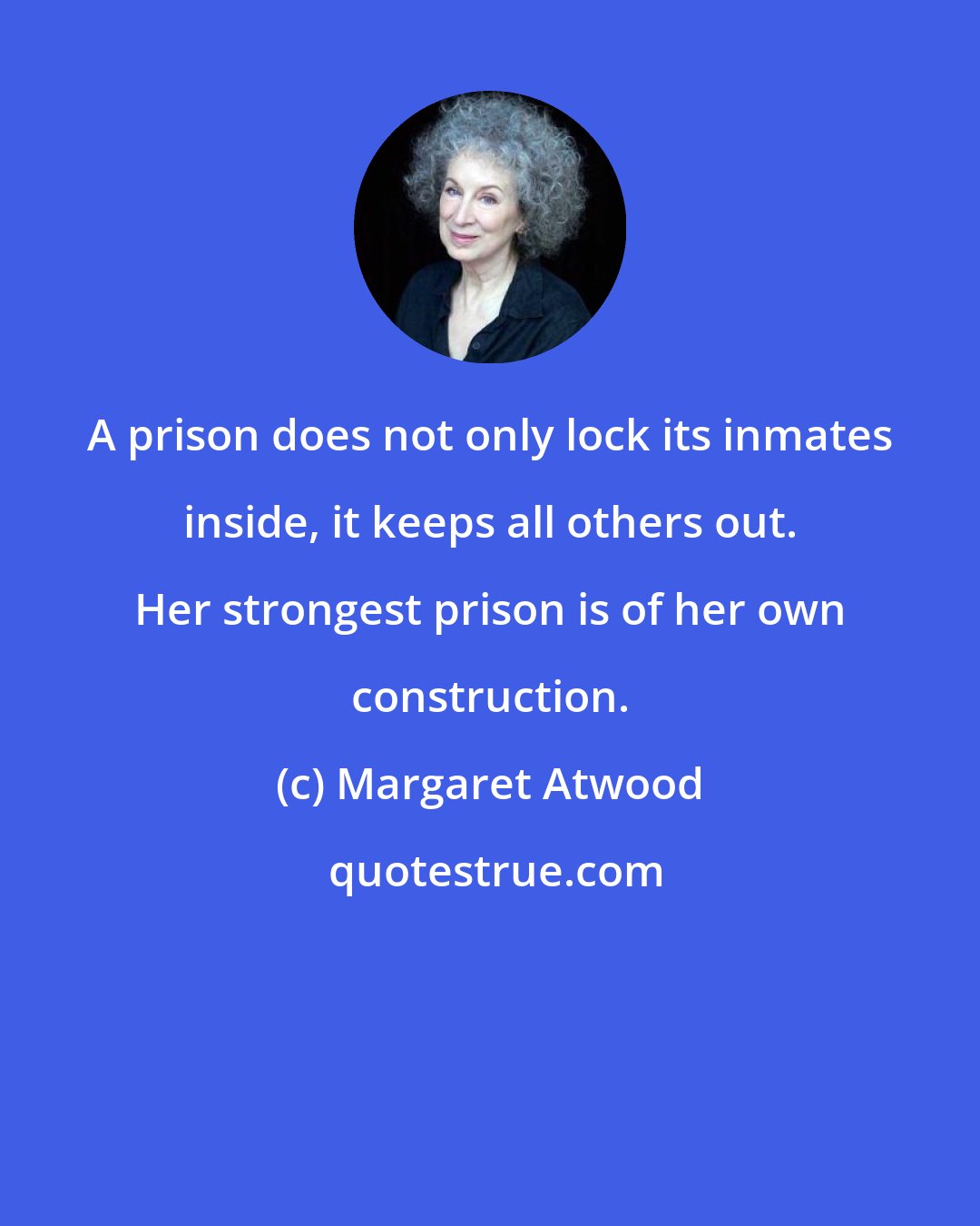 Margaret Atwood: A prison does not only lock its inmates inside, it keeps all others out. Her strongest prison is of her own construction.