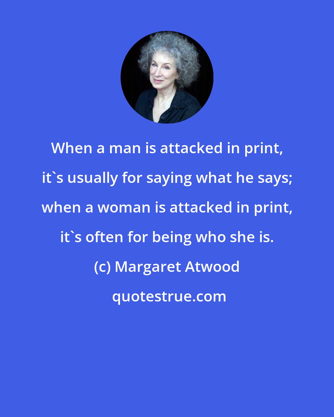 Margaret Atwood: When a man is attacked in print, it's usually for saying what he says; when a woman is attacked in print, it's often for being who she is.