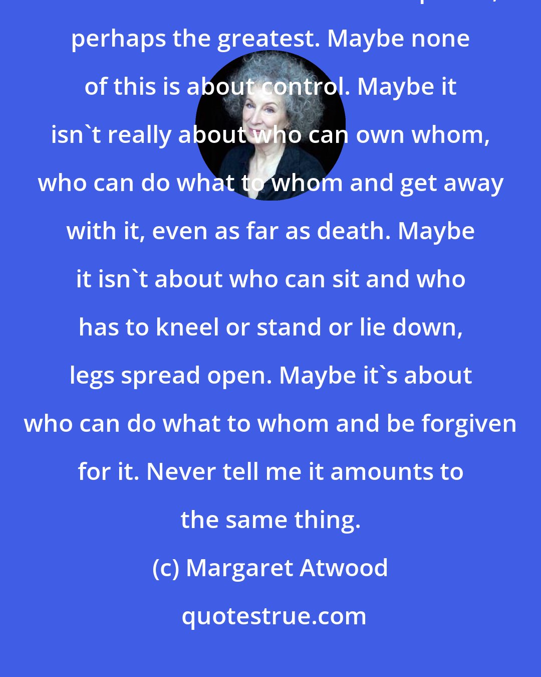 Margaret Atwood: But remember that forgiveness too is a power. To beg for it is a power, and to withhold or bestow it is a power, perhaps the greatest. Maybe none of this is about control. Maybe it isn't really about who can own whom, who can do what to whom and get away with it, even as far as death. Maybe it isn't about who can sit and who has to kneel or stand or lie down, legs spread open. Maybe it's about who can do what to whom and be forgiven for it. Never tell me it amounts to the same thing.