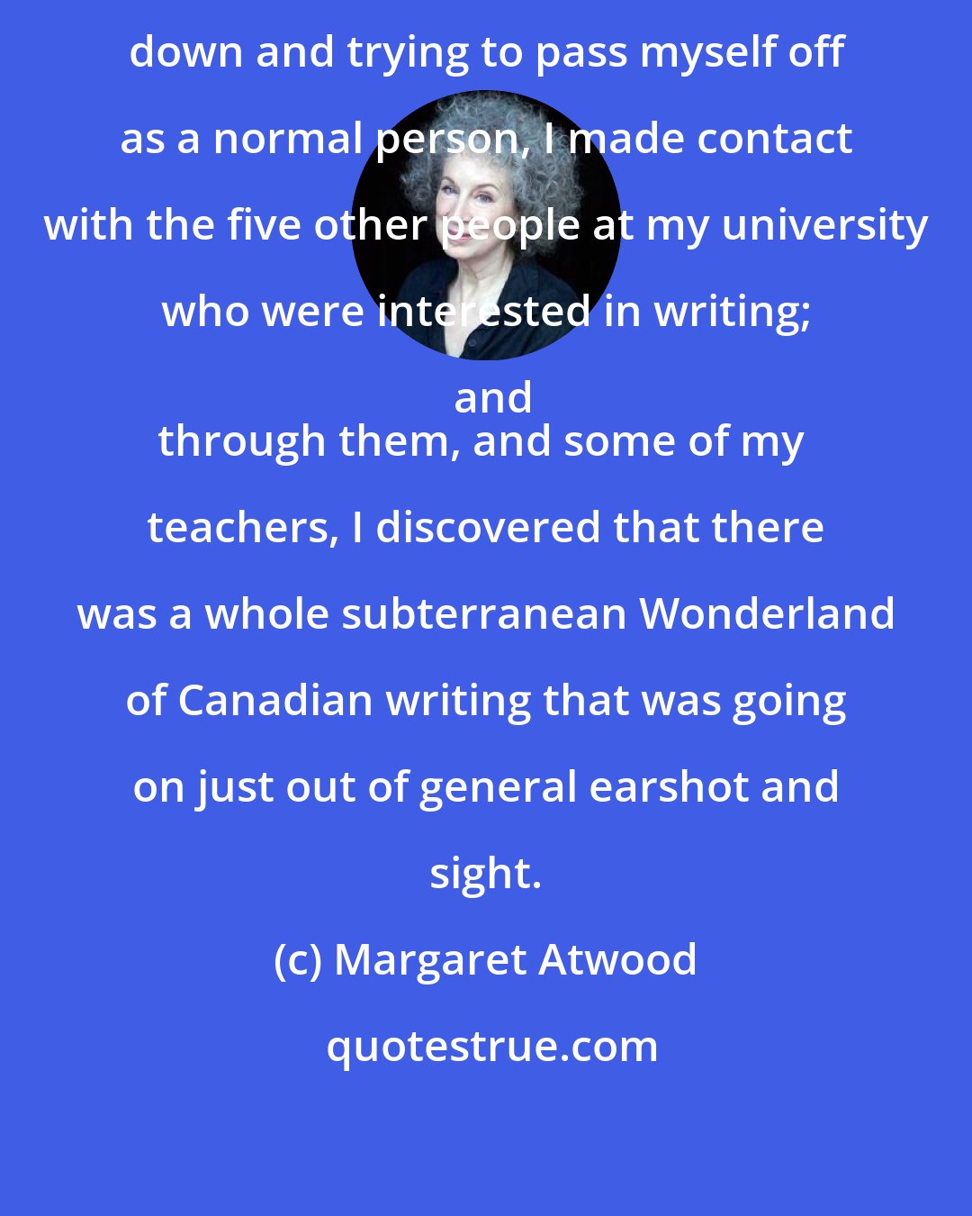 Margaret Atwood: After a year or two of keeping my head down and trying to pass myself off as a normal person, I made contact with the five other people at my university who were interested in writing; and
through them, and some of my teachers, I discovered that there was a whole subterranean Wonderland of Canadian writing that was going on just out of general earshot and sight.