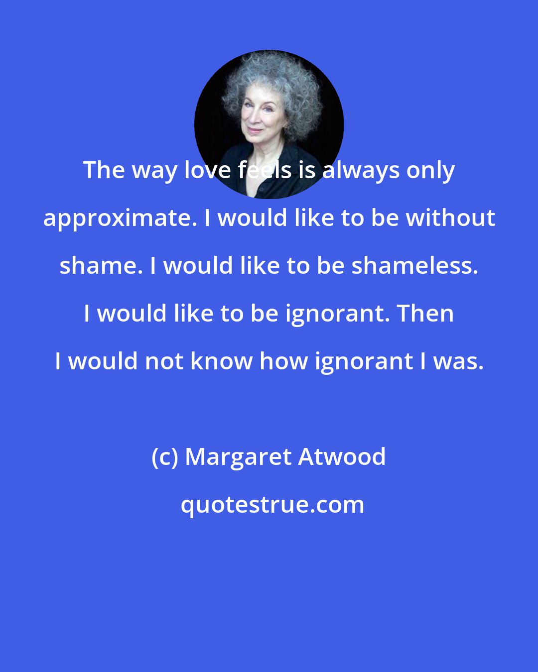 Margaret Atwood: The way love feels is always only approximate. I would like to be without shame. I would like to be shameless. I would like to be ignorant. Then I would not know how ignorant I was.