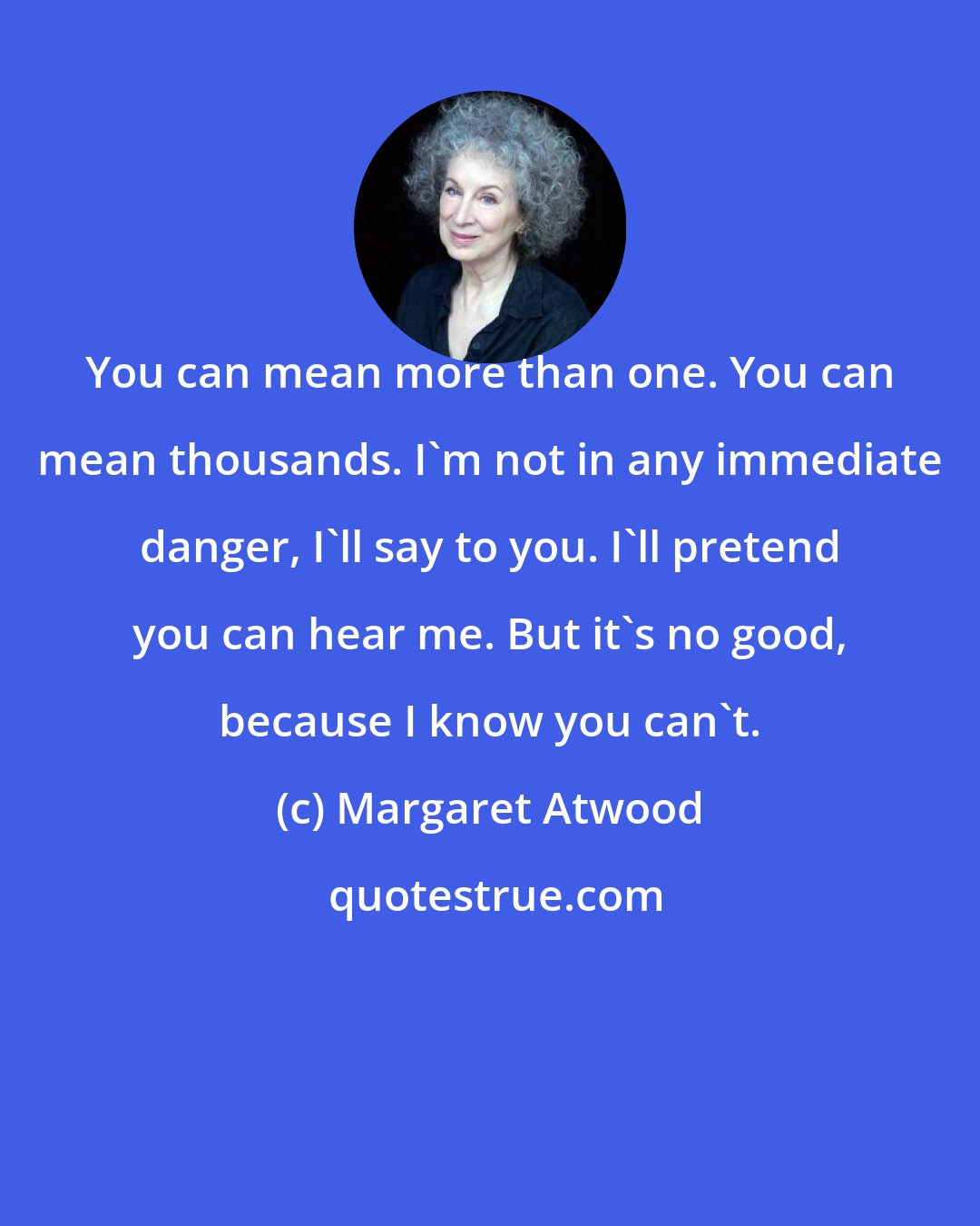 Margaret Atwood: You can mean more than one. You can mean thousands. I'm not in any immediate danger, I'll say to you. I'll pretend you can hear me. But it's no good, because I know you can't.