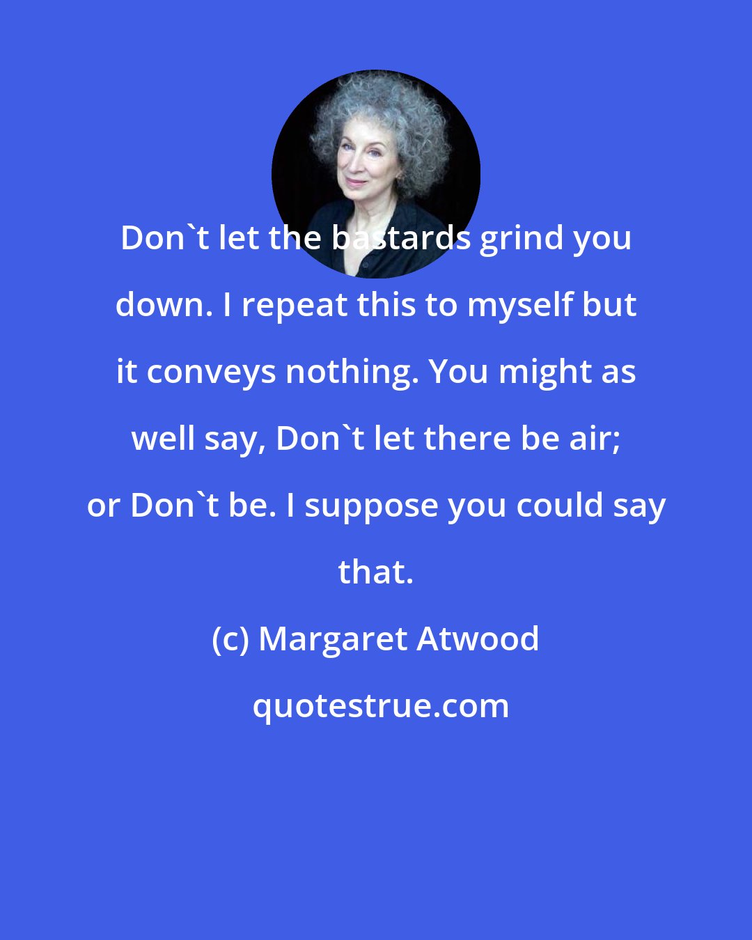 Margaret Atwood: Don't let the bastards grind you down. I repeat this to myself but it conveys nothing. You might as well say, Don't let there be air; or Don't be. I suppose you could say that.