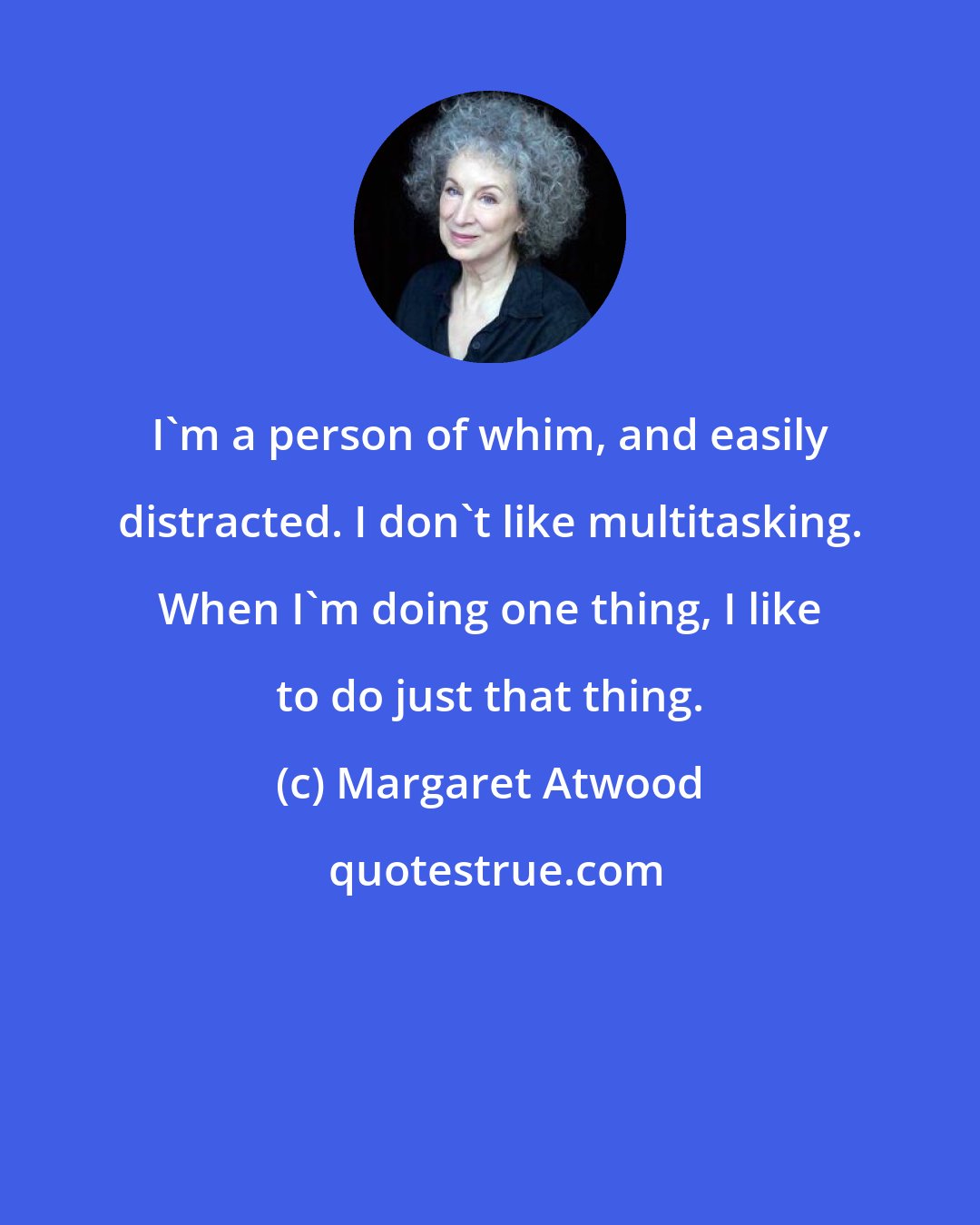 Margaret Atwood: I'm a person of whim, and easily distracted. I don't like multitasking. When I'm doing one thing, I like to do just that thing.